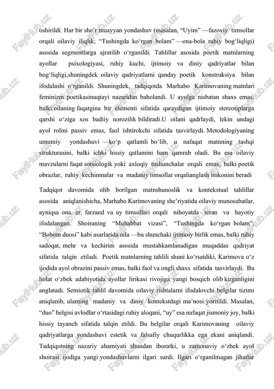 ayol ruhiyatining she’rga qanday aks etishi borasidagi farq va o‘xshashliklarni aniqlashga yordam berdi. to‘rtinchi bosqichda esa kontekstual-madaniy tahlilusulidan foydalanildi. bu usulda marhabo karimovaning she’rlari yozilgan tarixiy-ijtimoiy muhit, madaniy qadriyatlar, ayollik ongining shakllanishi va o‘zbek oilaviy an’analarining she’riy aks-sadosi tahlil qilindi. ayniqsa, karimovaning ayol obrazini faqatgina ona yoki rafiqa sifatida emas, balki o‘z hayoti, orzulari, ruhiy dunyosi va qadriyatlariga ega shaxs sifatida yoritgan holatlari chuqur tahlil qilindi. tadqiqot metodologiyasida matnlar tanlovi qisqargan namunaviy to‘plamorqali amalga oshirildi. har bir she’r muayyan yondashuv (masalan, “uyim” —fazoviy timsollar orqali oilaviy iliqlik; “tushingda ko‘rgan bolam” —ona-bola ruhiy bog‘liqligi) asosida segmentlarga ajratilib o‘rganildi. tahlillar asosida poetik matnlarning ayollar psixologiyasi, ruhiy kuchi, ijtimoiy va diniy qadriyatlar bilan bog‘liqligi,shuningdek oilaviy qadriyatlarni qanday poetik konstruksiya bilan ifodalashi o‘rganildi. shuningdek, tadqiqotda marhabo karimovaning matnlari feminizm poetikasinuqtayi nazaridan baholandi. u ayolga nisbatan shaxs emas, balki oilaning faqatgina bir elementi sifatida qaraydigan ijtimoiy stereotiplarga qarshi o‘ziga xos badiiy norozilik bildiradi.u oilani qadrlaydi, …