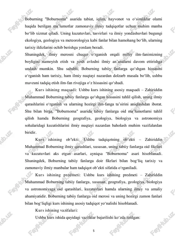 rganilishi va kelajak avlodlar uchun ahamiyatini yoritish. kurs ishining metodlari: ushbu kurs ishida quyidagi ilmiy tadqiqot metodlari qo‘llaniladi:  tarixiy-metodik tahlil – boburning tabiiy fanlarga oid qarashlarini aniqlash va ularning o‘sha davr ilmiy qarashlari bilan bog‘liqligini o‘rganish.  manbashunoslik tahlili – "boburnoma" va boshqa tarixiy manbalardagi tabiiy fanlarga oid ma’lumotlarni o‘rganish va ularni tahlil qilish.  taqqoslash usuli – boburning ilmiy qarashlarini boshqa tarixiy shaxslarning ilmiy qarashlari bilan taqqoslash va ularning o‘ziga xos jihatlarini aniqlash.  tahlil va sintez usuli – boburning ilmiy merosini o‘rganib, uning tabiiy fanlar rivojiga ta’sirini umumlashtirish.  empirik usul – boburning tabiiy fanlarga oid kuzatuvlarini zamonaviy ilmiy bilimlar bilan solishtirib baholash.3 ushbu metodlar yordamida boburning tabiiy fanlarga qo‘shgan hissasi har tomonlama o‘rganilib, uning ilmiy merosining ahamiyati yoritiladi. kurs ishining tarkibi: kirish, 2 ta bob, 4ta bulim, xulosa, foydalanilgan adabiyotlar ro’yxatidan iborat. 3 o‘zbekiston respublikasi prezidentining "ilm-fan va innovatsiyalarni rivojlantirishga oid chora-tadbirlar to‘g‘risida"gi qarori – toshkent, …