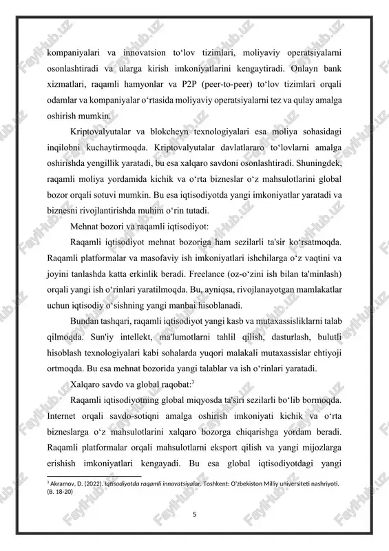 ini va joyini tanlashda katta erkinlik beradi. freelance (oz-o‘zini ish bilan ta'minlash) orqali yangi ish o‘rinlari yaratilmoqda. bu, ayniqsa, rivojlanayotgan mamlakatlar uchun iqtisodiy o‘sishning yangi manbai hisoblanadi. bundan tashqari, raqamli iqtisodiyot yangi kasb va mutaxassisliklarni talab qilmoqda. sun'iy intellekt, ma'lumotlarni tahlil qilish, dasturlash, bulutli hisoblash texnologiyalari kabi sohalarda yuqori malakali mutaxassislar ehtiyoji ortmoqda. bu esa mehnat bozorida yangi talablar va ish o‘rinlari yaratadi. xalqaro savdo va global raqobat:[footnoteref:3] [3: akramov, d. (2022). iqtisodiyotda raqamli innovatsiyalar. toshkent: o‘zbekiston milliy universiteti nashriyoti. (b. 18-20) ] raqamli iqtisodiyotning global miqyosda ta'siri sezilarli bo‘lib bormoqda. internet orqali savdo-sotiqni amalga oshirish imkoniyati kichik va o‘rta bizneslarga o‘z mahsulotlarini xalqaro bozorga chiqarishga yordam beradi. raqamli platformalar orqali mahsulotlarni eksport qilish va yangi mijozlarga erishish imkoniyatlari kengayadi. bu esa global iqtisodiyotdagi yangi o‘zgarishlarni va raqobatni kuchaytiradi. raqamli iqtisodiyot yordamida davlatlar o‘rtasidagi iqtisodiy aloqalar mustahkamlanadi, bu esa yangi savdo kelishuvlarini va iqtisodiy integratsiyani rivojlantiradi.[footnoteref:4] [4: tashkent, m. (2023). …