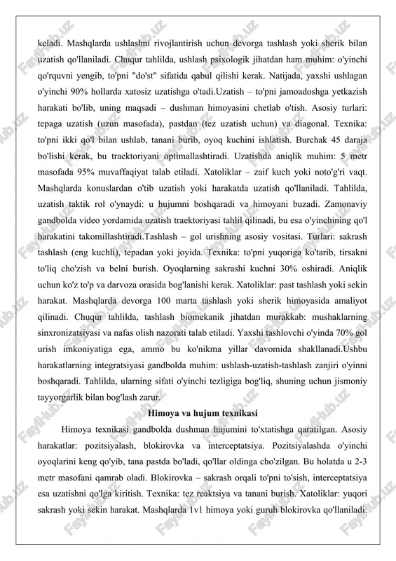 ish. asosiy turlari: tepaga uzatish (uzun masofada), pastdan (tez uzatish uchun) va diagonal. texnika: to'pni ikki qo'l bilan ushlab, tanani burib, oyoq kuchini ishlatish. burchak 45 daraja bo'lishi kerak, bu traektoriyani optimallashtiradi. uzatishda aniqlik muhim: 5 metr masofada 95% muvaffaqiyat talab etiladi. xatoliklar – zaif kuch yoki noto'g'ri vaqt. mashqlarda konuslardan o'tib uzatish yoki harakatda uzatish qo'llaniladi. tahlilda, uzatish taktik rol o'ynaydi: u hujumni boshqaradi va himoyani buzadi. zamonaviy gandbolda video yordamida uzatish traektoriyasi tahlil qilinadi, bu esa o'yinchining qo'l harakatini takomillashtiradi.tashlash – gol urishning asosiy vositasi. turlari: sakrash tashlash (eng kuchli), tepadan yoki joyida. texnika: to'pni yuqoriga ko'tarib, tirsakni to'liq cho'zish va belni burish. oyoqlarning sakrashi kuchni 30% oshiradi. aniqlik uchun ko'z to'p va darvoza orasida bog'lanishi kerak. xatoliklar: past tashlash yoki sekin harakat. mashqlarda devorga 100 marta tashlash yoki sherik himoyasida amaliyot qilinadi. chuqur tahlilda, tashlash biomekanik jihatdan murakkab: mushaklarning sinxronizatsiyasi va nafas olish nazorati talab etiladi. yaxshi …