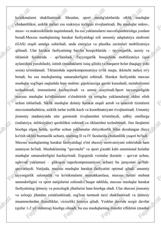 arni issiq qilish) va barqaror holat (haqiqiy yoki soxta) ta'minlanadi. tiklanishda superkompensatsiya (o'lik nuqta, ikkinchi nafas) ro'y beradi, bu esa mashqlarning samaradorligini oshiradi. harakat faoliyatida maxsus mashqlar sog'liqni saqlashda ham muhim: gipokineziga qarshi kurashadi, metabolizmni tezlashtiradi, immunitetni kuchaytiradi va umrni uzaytiradi.sport tayyorgarligida maxsus mashqlar ko'nikmalarni o'zlashtirish va ortiqcha yuklamalarni oldini olish uchun ishlatiladi. siklik mashqlar doimiy harakat orqali aerob va anaerob tizimlarni muvozanatlashtirsa, asiklik turlar tezlik-kuch va koordinatsiyani rivojlantiradi. umumiy jismoniy madaniyatda ular garmonik rivojlanishni ta'minlaydi, salbiy omillarga (radiatsiya, infeksiyalar) qarshilikni oshiradi va tiklanishni tezlashtiradi. jins farqlarini hisobga olgan holda, ayollar uchun yuklamalar ehtiyotkorlik bilan dozalangan (hayz ko'rish siklini buzmaslik uchun), ularning ii va iv fazalarida chidamlilik yuqori bo'ladi. maxsus mashqlarning harakat faoliyatidagi o'rni shaxsiy motivatsiyani oshirishda ham namoyon bo'ladi. mushaklarning "quvonchi" va sport g'azabi kabi emotsional holatlar mashqlar samaradorligini kuchaytiradi. ergojenik vositalar (kreatin – quvvat uchun, uglevod yuklamasi – glikogen superkompensatsiyasi uchun) bu jarayonni qo'llab-quvvatlaydi. natijada, maxsus mashqlar harakat …