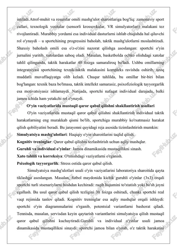 aktik harakatlar 40 foizga samaraliroq bo'ladi. ushbu omillarning integratsiyasi sportchining texnik-taktik malakasini kompleks ravishda oshirib, uzoq muddatli muvaffaqiyatga olib keladi. chuqur tahlilda, bu omillar bir-biri bilan bog'langan: texnik baza bo'lmasa, taktik intellekt samarasiz, psixofiziologik tayyorgarlik esa motivatsiyasiz ishlamaydi. natijada, sportchi nafaqat individual darajada, balki jamoa ichida ham yetakchi rol o'ynaydi. o‘yin vaziyatlarida mustaqil qaror qabul qilishni shakllantirish usullari o'yin vaziyatlarida mustaqil qaror qabul qilishni shakllantirish individual taktik harakatlarning eng murakkab qismi bo'lib, sportchiga murabbiy ko'rsatmasiz harakat qilish qobiliyatini beradi. bu jarayonni quyidagi reja asosida tizimlashtirish mumkin: simulyatsiya mashg'ulotlari: haqiqiy o'yin sharoitlarini taqlid qilish. kognitiv treninglar: qaror qabul qilishni tezlashtirish uchun aqliy mashqlar. guruhli va individual o'yinlar: jamoa dinamikasida mustaqillikni sinash. xato tahlili va korreksiya: o'tmishdagi vaziyatlarni o'rganish. psixologik tayyorgarlik: stress ostida qaror qabul qilish. simulyatsiya mashg'ulotlari usuli o'yin vaziyatlarini laboratoriya sharoitida qayta tiklashga asoslangan. masalan, futbol maydonida kichik guruhli o'yinlar (3x3) orqali sportchi turli stsenariylarni boshdan kechiradi: raqib hujumini to'xtatish …