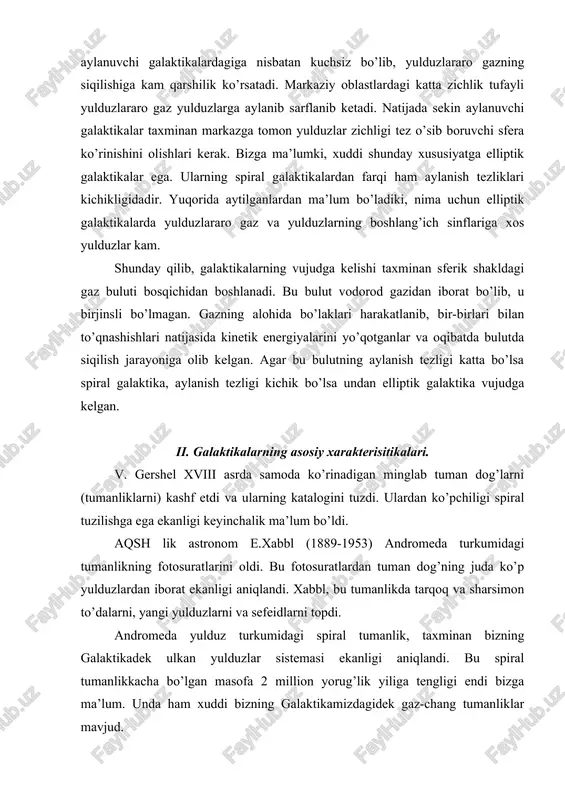 ari. v. gershel xviii asrda samoda ko’rinadigan minglab tuman dog’larni (tumanliklarni) kashf etdi va ularning katalogini tuzdi. ulardan ko’pchiligi spiral tuzilishga ega ekanligi keyinchalik ma’lum bo’ldi. aqsh lik astronom e.xabbl (1889-1953) andromeda turkumidagi tumanlikning fotosuratlarini oldi. bu fotosuratlardan tuman dog’ning juda ko’p yulduzlardan iborat ekanligi aniqlandi. xabbl, bu tumanlikda tarqoq va sharsimon to’dalarni, yangi yulduzlarni va sefeidlarni topdi. andromeda yulduz turkumidagi spiral tumanlik, taxminan bizning galaktikadek ulkan yulduzlar sistemasi ekanligi aniqlandi. bu spiral tumanlikkacha bo’lgan masofa 2 million yorug’lik yiliga tengligi endi bizga ma’lum. unda ham xuddi bizning galaktikamizdagidek gaz-chang tumanliklar mavjud. astronomlar bizning galaktikadan tashqarida ham ko’plab ulkan yulduz sistemalari mavjudligini aniqladilar va bizning galaktikamizdan farqli ravishda ularga galaktikalarning turdosh nomlarini berdilar. xabbl uzoqlikdagi eng yorug’ yulduzlarning ko’rinma yulduz kattaligiga qarab aniqlangan galaktikalarning spektrlaridagi chiziqlar spektrlarining qizil tomoniga siljishini topdi. bu qizilga siljish galaktikagacha bo’lgan masofaga proporsional ravishda ortadi. dopler effektiga muvofiq, qizilga siljish, manbaning kuzatuvchidan uzoqlashishini ko’rsatadi. galaktikalarning …
