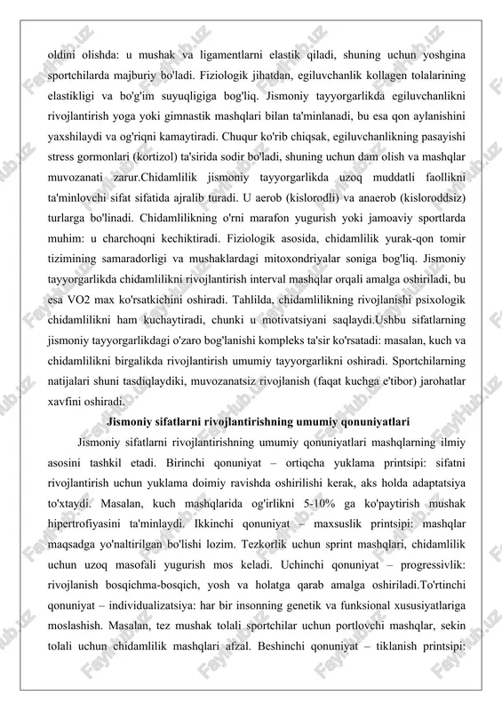 va og'riqni kamaytiradi. chuqur ko'rib chiqsak, egiluvchanlikning pasayishi stress gormonlari (kortizol) ta'sirida sodir bo'ladi, shuning uchun dam olish va mashqlar muvozanati zarur.chidamlilik jismoniy tayyorgarlikda uzoq muddatli faollikni ta'minlovchi sifat sifatida ajralib turadi. u aerob (kislorodli) va anaerob (kisloroddsiz) turlarga bo'linadi. chidamlilikning o'rni marafon yugurish yoki jamoaviy sportlarda muhim: u charchoqni kechiktiradi. fiziologik asosida, chidamlilik yurak-qon tomir tizimining samaradorligi va mushaklardagi mitoxondriyalar soniga bog'liq. jismoniy tayyorgarlikda chidamlilikni rivojlantirish interval mashqlar orqali amalga oshiriladi, bu esa vo2 max ko'rsatkichini oshiradi. tahlilda, chidamlilikning rivojlanishi psixologik chidamlilikni ham kuchaytiradi, chunki u motivatsiyani saqlaydi.ushbu sifatlarning jismoniy tayyorgarlikdagi o'zaro bog'lanishi kompleks ta'sir ko'rsatadi: masalan, kuch va chidamlilikni birgalikda rivojlantirish umumiy tayyorgarlikni oshiradi. sportchilarning natijalari shuni tasdiqlaydiki, muvozanatsiz rivojlanish (faqat kuchga e'tibor) jarohatlar xavfini oshiradi. jismoniy sifatlarni rivojlantirishning umumiy qonuniyatlari jismoniy sifatlarni rivojlantirishning umumiy qonuniyatlari mashqlarning ilmiy asosini tashkil etadi. birinchi qonuniyat – ortiqcha yuklama printsipi: sifatni rivojlantirish uchun yuklama doimiy ravishda oshirilishi kerak, aks holda adaptatsiya …