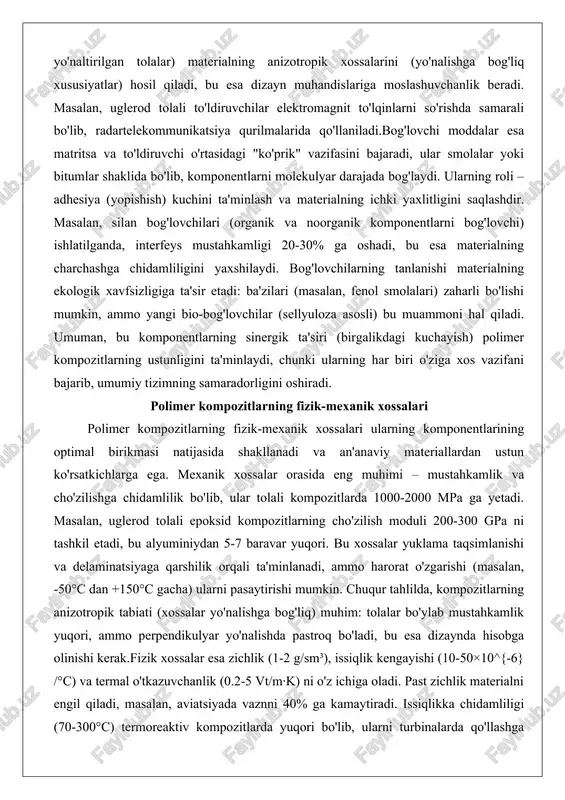 'rtasidagi "ko'prik" vazifasini bajaradi, ular smolalar yoki bitumlar shaklida bo'lib, komponentlarni molekulyar darajada bog'laydi. ularning roli – adhesiya (yopishish) kuchini ta'minlash va materialning ichki yaxlitligini saqlashdir. masalan, silan bog'lovchilari (organik va noorganik komponentlarni bog'lovchi) ishlatilganda, interfeys mustahkamligi 20-30% ga oshadi, bu esa materialning charchashga chidamliligini yaxshilaydi. bog'lovchilarning tanlanishi materialning ekologik xavfsizligiga ta'sir etadi: ba'zilari (masalan, fenol smolalari) zaharli bo'lishi mumkin, ammo yangi bio-bog'lovchilar (sellyuloza asosli) bu muammoni hal qiladi. umuman, bu komponentlarning sinergik ta'siri (birgalikdagi kuchayish) polimer kompozitlarning ustunligini ta'minlaydi, chunki ularning har biri o'ziga xos vazifani bajarib, umumiy tizimning samaradorligini oshiradi. polimer kompozitlarning fizik-mexanik xossalari polimer kompozitlarning fizik-mexanik xossalari ularning komponentlarining optimal birikmasi natijasida shakllanadi va an'anaviy materiallardan ustun ko'rsatkichlarga ega. mexanik xossalar orasida eng muhimi – mustahkamlik va cho'zilishga chidamlilik bo'lib, ular tolali kompozitlarda 1000-2000 mpa ga yetadi. masalan, uglerod tolali epoksid kompozitlarning cho'zilish moduli 200-300 gpa ni tashkil etadi, bu alyuminiydan 5-7 baravar yuqori. bu xossalar yuklama …