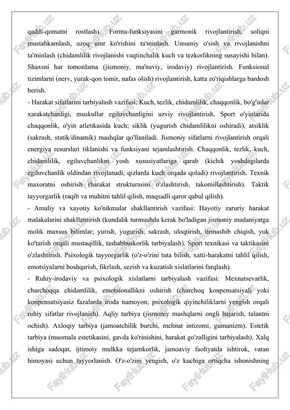 ar egiluvchanligini uzviy rivojlantirish. sport o'yinlarida chaqqonlik, o'yin atletikasida kuch; siklik (yugurish chidamlilikni oshiradi), atsiklik (sakrash, statik/dinamik) mashqlar qo'llaniladi. jismoniy sifatlarni rivojlantirish orqali energiya resurslari tiklanishi va funksiyani tejamlashtirish. chaqqonlik, tezlik, kuch, chidamlilik, egiluvchanlikni yosh xususiyatlariga qarab (kichik yoshdagilarda egiluvchanlik oldindan rivojlanadi, qizlarda kuch orqada qoladi) rivojlantirish. texnik maxoratni oshirish (harakat strukturasini o'zlashtirish, takomillashtirish). taktik tayyorgarlik (raqib va muhitni tahlil qilish, maqsadli qaror qabul qilish). - amaliy va xayotiy ko'nikmalar shakllantirish vazifasi: hayotiy zaruriy harakat malakalarini shakllantirish (kundalik turmushda kerak bo'ladigan jismoniy madaniyatga molik maxsus bilimlar; yurish, yugurish, sakrash, uloqtirish, tirmashib chiqish, yuk ko'tarish orqali mustaqillik, tashabbuskorlik tarbiyalash). sport texnikasi va taktikasini o'zlashtirish. psixologik tayyorgarlik (o'z-o'zini tuta bilish, xatti-harakatni tahlil qilish, emotsiyalarni boshqarish, fikrlash, sezish va kuzatish xislatlarini farqlash). - ruhiy-irodaviy va psixologik xislatlarni tarbiyalash vazifasi: mexnatsevarlik, charchoqqa chidamlilik, emotsionallikni oshirish (charchoq konpensatsiyali yoki konpensatsiyasiz fazalarda iroda namoyon; psixologik qiyinchiliklarni yengish orqali ruhiy sifatlar rivojlanish). aqliy tarbiya (jismoniy mashqlarni ongli …