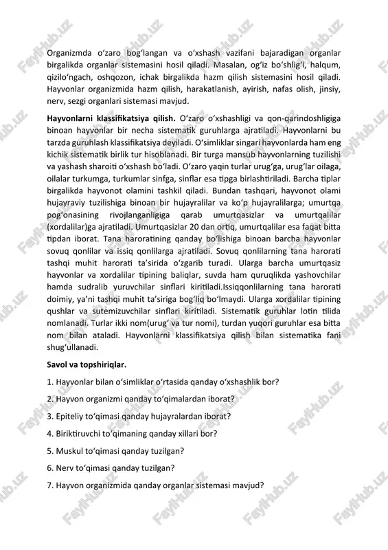 alari nerv to‘qimasi hisoblanadi. nerv to‘qimasi tashqi muhitdan va ichki organlardan keladigan ta’sirni qabul qilish, o‘tkazish va ularga javob berish vazifasini bajaradi. organlar va organlar sistemasi. organizmda to‘qimalar organlarni hosil qiladi. har bir organ bir necha xil to‘qimalardan tashkil topgan bo‘lib, o‘ziga xos vazifani bajarishga moslashgan bo‘ladi. masalan, hayvonlar ichagi biriktiruvchi, nerv, muskul, epiteliy to‘qimalaridan tashkil topgan bo‘lib, ovqat hazm qilish vazifasini bajaradi. organizmda o‘zaro bog‘langan va o‘xshash vazifani bajaradigan organlar birgalikda organlar sistemasini hosil qiladi. masalan, og‘iz bo‘shlig‘i, halqum, qizilo‘ngach, oshqozon, ichak birgalikda hazm qilish sistemasini hosil qiladi. hayvonlar organizmida hazm qilish, harakatlanish, ayirish, nafas olish, jinsiy, nerv, sezgi organlari sistemasi mavjud. hayvonlarni klassifikatsiya qilish. o‘zaro o‘xshashligi va qon-qarindoshligiga binoan hayvonlar bir necha sistematik guruhlarga ajratiladi. hayvonlarni bu tarzda guruhlash klassifikatsiya deyiladi. o‘simliklar singari hayvonlarda ham eng kichik sistematik birlik tur hisoblanadi. bir turga mansub hayvonlarning tuzilishi va yashash sharoiti o‘xshash bo‘ladi. o‘zaro yaqin turlar urug‘ga, urug‘lar oilaga, oilalar …