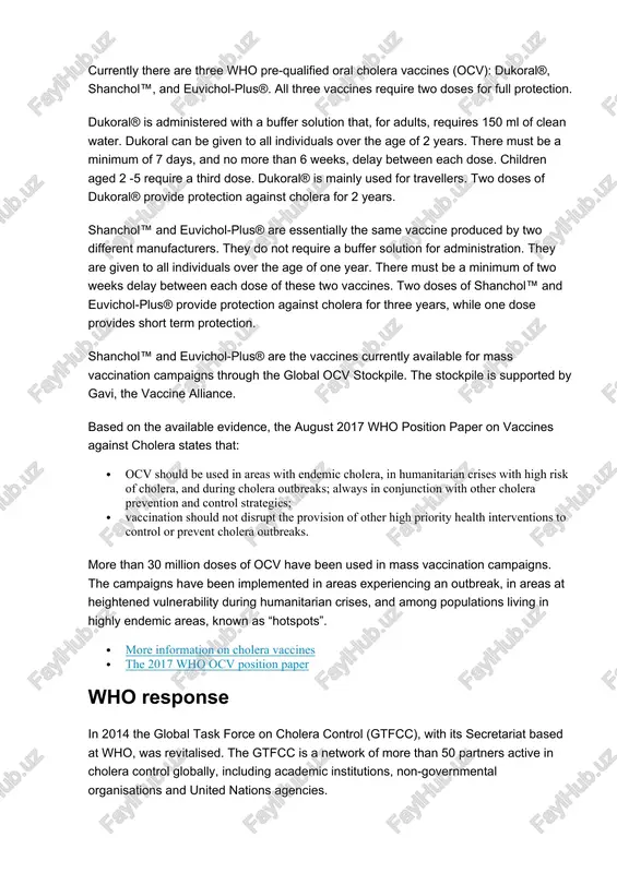 ene promotion and social mobilisation health education campaigns, adapted to local culture and beliefs, should promote the adoption of appropriate hygiene practices such as hand-washing with soap, safe preparation and storage of food and safe disposal of the faeces of children. funeral practices for individuals who die from cholera must be adapted to prevent infection among attendees. further, awareness campaigns should be organised during outbreaks, and information should be provided to the community about the potential risks and symptoms of cholera, precautions to take to avoid cholera, when and where to report cases and to seek immediate treatment when symptoms appear. the location of appropriate treatment sites should also be shared. community engagement is key to long term changes in behaviour and to the control of cholera. oral cholera vaccines currently there are three who pre-qualified oral cholera vaccines (ocv): dukoral®, shanchol™, and euvichol-plus®. all three vaccines require two doses …
