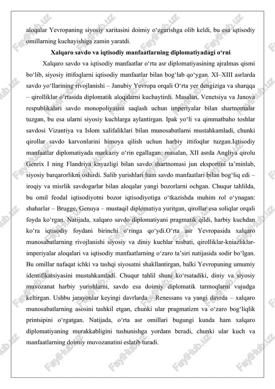 ikalari savdo monopoliyasini saqlash uchun imperiyalar bilan shartnomalar tuzgan, bu esa ularni siyosiy kuchlarga aylantirgan. ipak yo‘li va qimmatbaho toshlar savdosi vizantiya va islom xalifaliklari bilan munosabatlarni mustahkamladi, chunki qirollar savdo karvonlarini himoya qilish uchun harbiy ittifoqlar tuzgan.iqtisodiy manfaatlar diplomatiyada markaziy o‘rin egallagan: masalan, xii asrda angliya qirolu genrix i ning flandriya knyazligi bilan savdo shartnomasi jun eksportini ta’minlab, siyosiy barqarorlikni oshirdi. salib yurishlari ham savdo manfaatlari bilan bog‘liq edi – iroqiy va misrlik savdogarlar bilan aloqalar yangi bozorlarni ochgan. chuqur tahlilda, bu omil feodal iqtisodiyotni bozor iqtisodiyotiga o‘tkazishda muhim rol o‘ynagan: shaharlar – brugge, genuya – mustaqil diplomatiya yuritgan, qirollar esa soliqlar orqali foyda ko‘rgan. natijada, xalqaro savdo diplomatiyani pragmatik qildi, harbiy kuchdan ko‘ra iqtisodiy foydani birinchi o‘ringa qo‘ydi.o‘rta asr yevropasida xalqaro munosabatlarning rivojlanishi siyosiy va diniy kuchlar nisbati, qirolliklar-kniazliklar-imperiyalar aloqalari va iqtisodiy manfaatlarning o‘zaro ta’siri natijasida sodir bo‘lgan. bu omillar nafaqat ichki va tashqi siyosatni shakllantirgan, balki yevropaning …