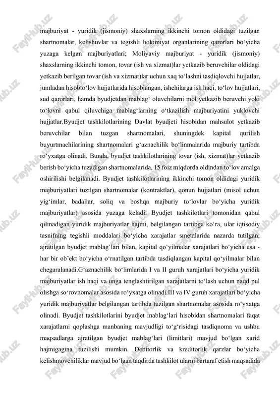jjatlarida hisoblangan, ishchilarga ish haqi, to‘lov hujjatlari, sud qarorlari, hamda byudjetdan mablag‘ oluvchilarni mol yetkazib beruvchi yoki to‘lovni qabul qiluvchiga mablag‘larning o‘tkazilish majburiyatini yuklovchi hujjatlar.byudjet tashkilotlarining davlat byudjeti hisobidan mahsulot yetkazib beruvchilar bilan tuzgan shartnomalari, shuningdek kapital qurilish buyurtmachilarining shartnomalari g‘aznachilik bo‘linmalarida majburiy tartibda ro‘yxatga olinadi. bunda, byudjet tashkilotlarining tovar (ish, xizmat)lar yetkazib berish bo‘yicha tuzadigan shartnomalarida, 15 foiz miqdorda oldindan to‘lov amalga oshirilishi belgilanadi. byudjet tashkilotlarining ikkinchi tomon oldidagi yuridik majburiyatlari tuzilgan shartnomalar (kontraktlar), qonun hujjatlari (misol uchun yig‘imlar, badallar, soliq va boshqa majburiy to‘lovlar bo‘yicha yuridik majburiyatlar) asosida yuzaga keladi. byudjet tashkilotlari tomonidan qabul qilinadigan yuridik majburiyatlar hajmi, belgilangan tartibga ko‘ra, ular iqtisodiy tasnifning tegishli moddalari bo‘yicha xarajatlar smetalarida nazarda tutilgan, ajratilgan byudjet mablag‘lari bilan, kapital qo‘yilmalar xarajatlari bo‘yicha esa - har bir ob’ekt bo‘yicha o‘rnatilgan tartibda tasdiqlangan kapital qo‘yilmalar bilan chegaralanadi.g‘aznachilik bo‘limlarida i va ii guruh xarajatlari bo‘yicha yuridik majburiyatlar ish haqi va unga tenglashtirilgan xarajatlarni to‘lash …