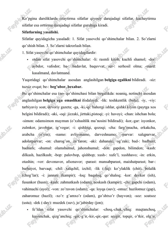 ’anchiq; -gir,-g’ir,-kir,-qir,-qur: sezgir, topqir, o’tkir, olg’ir, uchqur; -ma: qaynatma sho’rva, burama ko’ylak; -k(-uk,-ik,-ak): chirik, teshik, tuzuk, g’alvirak; -q(-uq, -iq,-a/oq): iliq, siniq, buzuq, qoloq; -oq: qochoq, qo’rqoq, baqiroq; -qi: sayroqi qush; -qoq,-g’oq: tirishqoq, uyushqoq, toyg’oq; -ag’on: bilag’on, chopag’on; -mon: bilarmon, qirarmon; -kun,-qin,-g’in: tushkun, ozg’in, jo’shqin; -g’un,-qun: turg’un, tutqun; -(a)rli: yetarli, zerikarli; -ch: tinch, jirkanch; -g’ich: yulg’ich (odam); -ong’ich: tepong’ich, suzong’ich; -ovuch: hurkovuch, iskovuch; -mas: o’tmas (pichoq), indamas (odam); -(i)ndi: asrandi (bola); -a: ko’tara (savdo); -msiq: qarimsiq, achimsiq; · boshqa turkumlardan sifat yasovchi qo’shimchalar: ravishdan: -gi: kechagi, dastlabki; sifatdan: no-: noma’lum, noto’g’ri; -lom: sog’lom; taqlid so’zlardan: -ildoq: bijildoq, likildoq. 2. so’zlarni qo’shish, bog’lash va juftlash bilan quyidagi turdagi sifatlar yasaladi: · qo’shma sifatlar quyidagicha yasaladi va yoziladi: a) ot va otdan. bular qo’shib yoziladi: bodomqovoq, sheryurak; b) sifat va otdan. bular qo’shib yoziladi: qimmatbaho. v) ot yoki ravishga -ar qo’shimchali fe’lni qo’shish bilan yasaladi. bular qo’shib yoziladi: tezoqar daryo, ertapishar (o’rik) g) …