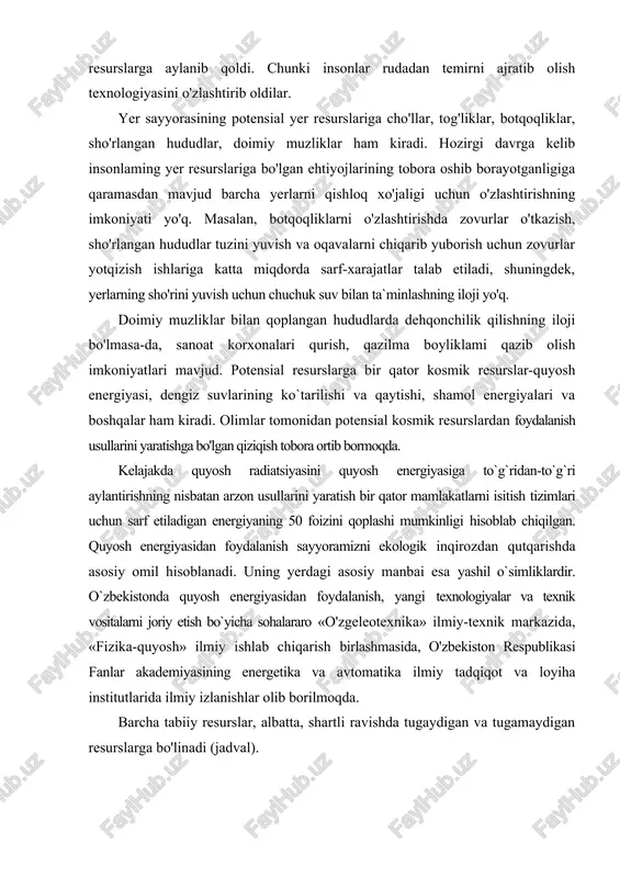 aratishga bo'lgan qiziqish tobora ortib bormoqda. kelajakda quyosh radiatsiyasini quyosh energiyasiga to`g`ridan-to`g`ri aylantirishning nisbatan arzon usullarini yaratish bir qator mamlakatlarni isitish tizimlari uchun sarf etiladigan energiyaning 50 foizini qoplashi mumkinligi hisoblab chiqilgan. quyosh energiyasidan foydalanish sayyoramizni ekologik inqirozdan qutqarishda asosiy omil hisoblanadi. uning yerdagi asosiy manbai esa yashil o`simliklardir. o`zbekistonda quyosh energiyasidan foydalanish, yangi texnologiyalar va texnik vositalarni joriy etish bo`yicha sohalararo «o'zgeleotexnika» ilmiy-texnik markazida, «fizika-quyosh» ilmiy ishlab chiqarish birlashmasida, o'zbekiston respublikasi fanlar akademiyasining energetika va avtomatika ilmiy tadqiqot va loyiha institutlarida ilmiy izlanishlar olib borilmoqda. barcha tabiiy resurslar, albatta, shartli ravishda tugaydigan va tugamaydigan resurslarga bo'linadi (jadval). tabiiy resurslar tasnifi tugaydigan resurslar tugamaydigan resurslar tiklanmaydigan resurslar tiklanadigan resurslar havo. suv. iqlim. koinot resurslari. quyosh. yadro, geotermal. shamol. to`lqin energiyalari hamda yerning ichki issiqlik energiyasi yer osti qazilmalari (rudali. noruda va yonilg'i qazilma boyliklar) tuproq. o'simlik va hayvonlar. qisman suv resurslari tugaydigan tabiiy resurslar zaxirasiga va ulardan jadallik bilan foydalanish …