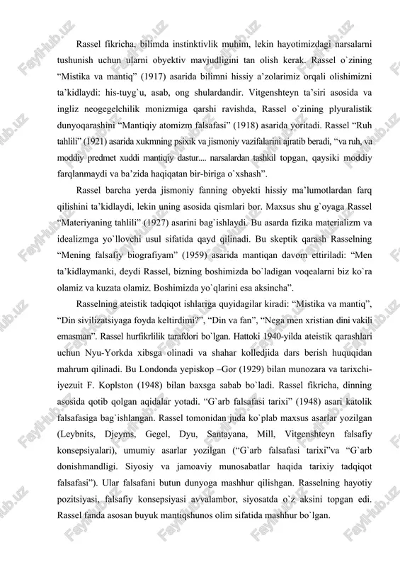 idlaymanki, deydi rassel, bizning boshimizda bo`ladigan voqealarni biz ko`ra olamiz va kuzata olamiz. boshimizda yo`qlarini esa aksincha”. rasselning ateistik tadqiqot ishlariga quyidagilar kiradi: “mistika va mantiq”, “din sivilizatsiyaga foyda keltirdimi?”, “din va fan”, “nega men xristian dini vakili emasman”. rassel hurfikrlilik tarafdori bo`lgan. hattoki 1940-yilda ateistik qarashlari uchun nyu-yorkda xibsga olinadi va shahar kolledjida dars berish huquqidan mahrum qilinadi. bu londonda yepiskop –gor (1929) bilan munozara va tarixchi-iyezuit f. koplston (1948) bilan baxsga sabab bo`ladi. rassel fikricha, dinning asosida qotib qolgan aqidalar yotadi. “g`arb falsafasi tarixi” (1948) asari katolik falsafasiga bag`ishlangan. rassel tomonidan juda ko`plab maxsus asarlar yozilgan (leybnits, djeyms, gegel, dyu, santayana, mill, vitgenshteyn falsafiy konsepsiyalari), umumiy asarlar yozilgan (“g`arb falsafasi tarixi”va “g`arb donishmandligi. siyosiy va jamoaviy munosabatlar haqida tarixiy tadqiqot falsafasi”). ular falsafani butun dunyoga mashhur qilishgan. rasselning hayotiy pozitsiyasi, falsafiy konsepsiyasi avvalambor, siyosatda o`z aksini topgan edi. rassel fanda asosan buyuk mantiqshunos olim sifatida mashhur bo`lgan. b. …