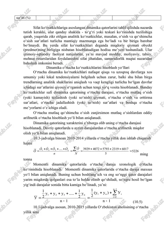 anishni sifat jihatidan, samaradorlik nuqtai nazaridan baholash imkonini beradi. dinamika o‘rtacha ko‘rsatkichlarini hisoblash yo‘llari o‘rtacha dinamika ko‘rsatkichlari nafaqat qisqa va uzoqroq davrlarga xos umumiy yoki lokal tendensiyalarni belgilash uchun zarur, balki shu bilan birga trendlarning analitik shakllarini aniqlash va vaqt kengligi turlicha bo‘lgan davrlar ichidagi sur’atlarini qiyosiy o‘rganish uchun tengi yo‘q vosita hisoblanadi. bunday ko‘rsatkichlar safi dinamika qatorining o‘rtacha darajasi, o‘rtacha mutlaq o‘sish (yoki kamayish) tezlashish (yoki so‘nish) qiymati, o‘rtacha o‘sish va orttirma sur’atlari, o‘rtacha jadallashish (yoki so‘nish) sur’atlari va boshqa o‘rtacha me’yorlarni o‘z ichiga oladi. o‘rtacha mutlaq qo‘shimcha o‘sish zanjirsimon mutlaq o‘sishlardan oddiy arifmetik o‘rtacha hisoblash yo‘li bilan aniqlanadi. dinamika qatorining xarakterini e’tiborga olib uning o‘rtacha darajasi hisoblanadi. davriy qatorlarda u ayrim darajalardan o‘rtacha arifmetik miqdor olish yo‘li bilan aniqlanadi. 10.3-jadvalga binoan 2010-2014 yillarda o‘rtacha yillik don ishlab chiqarish hajmi ming tonna momentli dinamika qatorlarida o‘rtacha daraja xronologik o‘rtacha ko‘rinishida hisoblanadi. momentli dinamika qatorlarida o‘rtacha daraja maxsus yo‘l bilan …