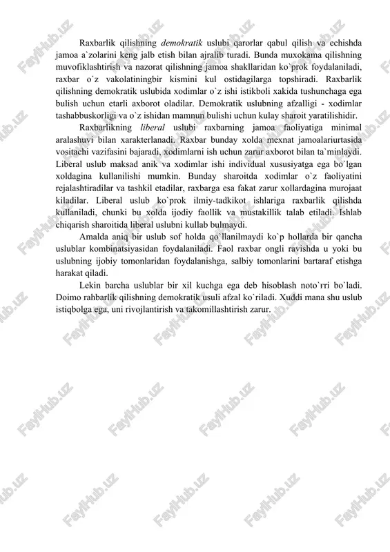 ikning avtoritar usuli armiya va flotda qo`llaniladi. u rasmiy tizim, nizomda kursatilgan xarbiylar xukuk va burchlariga tayanadi. avtoritar uslubning afzal tomoni bo`ysunuvchilarga ta`sir etishning markazlashgan bulishidir. shu sababli, avtoritar uslubda ta`sirlar tezkor va maqbul uslubda ta`sirlar tezkor va maqbul bo`lishga oson erishiladi. lekin bu uslub xodimlar tashabbuskorligini rag'batlantirmaydi. raxbar o`z xodimlari mexnati samaradorligini oshirishda kiyinchilikka duch keladi. bunday raxbarning eng katta kamchiligi - tashabbusni bo`g'ish, qo`l ostidagilar ijodiy kuchlaridan foydalanmasligi, ish bir tartibda bajarilishidir. raxbarlik qilishning demokratik uslubi qarorlar qabul qilish va echishda jamoa a`zolarini keng jalb etish bilan ajralib turadi. bunda muxokama qilishning muvofiklashtirish va nazorat qilishning jamoa shakllaridan ko`prok foydalaniladi, raxbar o`z vakolatiningbir kismini kul ostidagilarga topshiradi. raxbarlik qilishning demokratik uslubida xodimlar o`z ishi istikboli xakida tushunchaga ega bulish uchun etarli axborot oladilar. demokratik uslubning afzalligi - xodimlar tashabbuskorligi va o`z ishidan mamnun bulishi uchun kulay sharoit yaratilishidir. raxbarlikning liberal uslubi raxbarning jamoa faoliyatiga minimal aralashuvi bilan xarakterlanadi. …