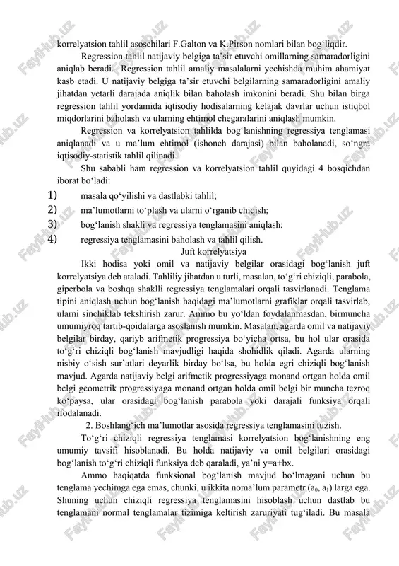 egression tahlil deb nomlanuvchi boshqa usul mazkur maqsad uchun xizmat qiladi. regressiya so‘zi lotincha regressio so‘zidan olingan bo‘lib, orqaga harakatlanish degan lug‘aviy ma’noga ega. bu atamani statistikaga kirib kelishi ham korrelyatsion tahlil asoschilari f.galton va k.pirson nomlari bilan bog‘liqdir. regression tahlil natijaviy belgiga ta’sir etuvchi omillarning samaradorligini aniqlab beradi. regression tahlil amaliy masalalarni yechishda muhim ahamiyat kasb etadi. u natijaviy belgiga ta’sir etuvchi belgilarning samaradorligini amaliy jihatdan yetarli darajada aniqlik bilan baholash imkonini beradi. shu bilan birga regression tahlil yordamida iqtisodiy hodisalarning kelajak davrlar uchun istiqbol miqdorlarini baholash va ularning ehtimol chegaralarini aniqlash mumkin. regression va korrelyatsion tahlilda bog‘lanishning regressiya tenglamasi aniqlanadi va u ma’lum ehtimol (ishonch darajasi) bilan baholanadi, so‘ngra iqtisodiy-statistik tahlil qilinadi. shu sababli ham regression va korrelyatsion tahlil quyidagi 4 bosqichdan iborat bo‘ladi: 1. masala qo‘yilishi va dastlabki tahlil; 1. ma’lumotlarni to‘plash va ularni o‘rganib chiqish; 1. bog‘lanish shakli va regressiya tenglamasini aniqlash; 1. regressiya tenglamasini baholash …