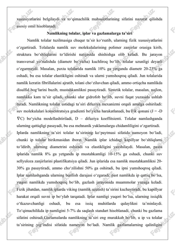 iroq bo‘lib, tolalar uzunligi deyarli o‘zgarmaydi. masalan, paxta tolalarida namlik 10% ga yetganda diametr 20-23% ga oshadi, bu esa tolalar elastikligini oshiradi va ularni yumshoqroq qiladi. jun tolalarida namlik keratin fibrillalarini ajratib, tolani cho‘ziluvchan qiladi, ammo ortiqcha namlikda disulfid bog‘larini buzib, mustahkamlikni pasaytiradi. sintetik tolalar, masalan, najlon, namlikka kam ta’sir qiladi, chunki ular gidrofob bo‘lib, suvni faqat yuzasida ushlab turadi. namlikning tolalar ustidagi ta’siri difuziya mexanizmi orqali amalga oshiriladi: suv molekulalari konsentratsiya gradienti bo‘yicha harakatlanadi, bu fik qonuni (j = -d ∇c) bo‘yicha modellashtiriladi, d – difuziya koeffitsienti. tolalar namlashganda ularning qattiqligi pasayadi, bu esa mehnanik yuklamalarga chidamliligini o‘zgartiradi. iplarda namlikning ta’siri tolalar ta’sirining ko‘paytmasi sifatida namoyon bo‘ladi, chunki ip tolalar birikmasidan iborat. namlik iplar ichidagi kapillyar bo‘shliqlarni to‘ldirib, ularning diametrini oshiradi va elastikligini yaxshilaydi. masalan, paxta iplarida namlik 8% ga yetganda ip mustahkamligi 10-15% ga oshadi, chunki suv sellyuloza zanjirlarini plastifikatsiya qiladi. jun iplarida esa namlik mustahkamlikni 20-30% ga …