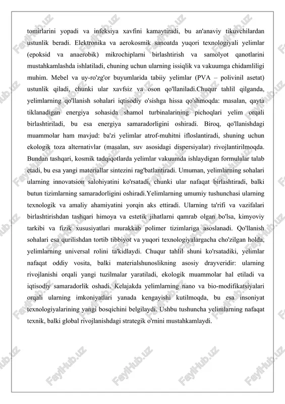 samaradorligini oshiradi. biroq, qo'llanishdagi muammolar ham mavjud: ba'zi yelimlar atrof-muhitni ifloslantiradi, shuning uchun ekologik toza alternativlar (masalan, suv asosidagi dispersiyalar) rivojlantirilmoqda. bundan tashqari, kosmik tadqiqotlarda yelimlar vakuumda ishlaydigan formulalar talab etadi, bu esa yangi materiallar sintezini rag'batlantiradi. umuman, yelimlarning sohalari ularning innovatsion salohiyatini ko'rsatadi, chunki ular nafaqat birlashtiradi, balki butun tizimlarning samaradorligini oshiradi.yelimlarning umumiy tushunchasi ularning texnologik va amaliy ahamiyatini yorqin aks ettiradi. ularning ta'rifi va vazifalari birlashtirishdan tashqari himoya va estetik jihatlarni qamrab olgan bo'lsa, kimyoviy tarkibi va fizik xususiyatlari murakkab polimer tizimlariga asoslanadi. qo'llanish sohalari esa qurilishdan tortib tibbiyot va yuqori texnologiyalargacha cho'zilgan holda, yelimlarning universal rolini ta'kidlaydi. chuqur tahlil shuni ko'rsatadiki, yelimlar nafaqat oddiy vosita, balki materialshunoslikning asosiy drayveridir: ularning rivojlanishi orqali yangi tuzilmalar yaratiladi, ekologik muammolar hal etiladi va iqtisodiy samaradorlik oshadi. kelajakda yelimlarning nano va bio-modifikatsiyalari orqali ularning imkoniyatlari yanada kengayishi kutilmoqda, bu esa insoniyat texnologiyalarining yangi bosqichini belgilaydi. ushbu tushuncha yelimlarning nafaqat texnik, balki …