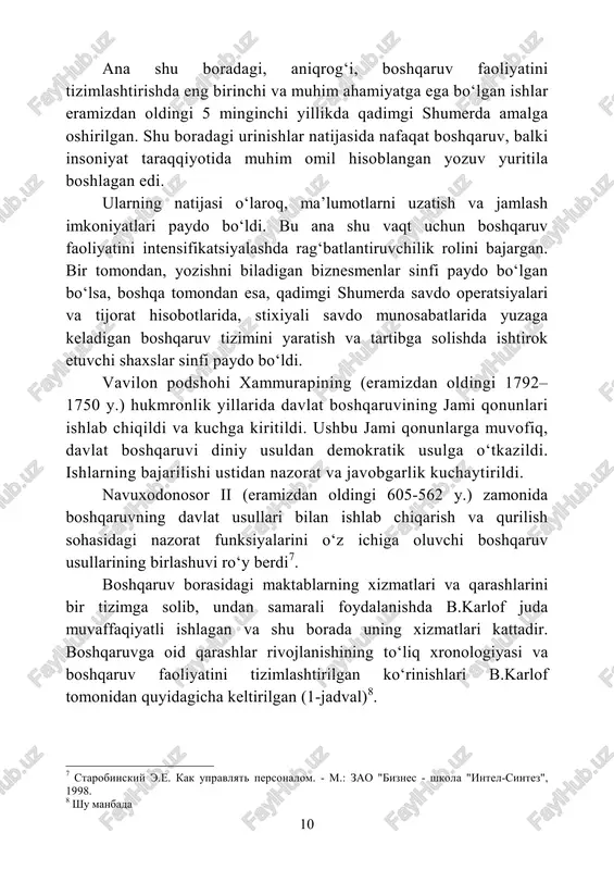 oliyatini intensifikatsiyalashda rag‘batlantiruvchilik rolini bajargan. bir tomondan, yozishni biladigan biznesmenlar sinfi paydo bo‘lgan bo‘lsa, boshqa tomondan esa, qadimgi shumerda savdo operatsiyalari va tijorat hisobotlarida, stixiyali savdo munosabatlarida yuzaga keladigan boshqaruv tizimini yaratish va tartibga solishda ishtirok etuvchi shaxslar sinfi paydo bo‘ldi. vavilon podshohi xammurapining (eramizdan oldingi 1792– 1750 y.) hukmronlik yillarida davlat boshqaruvining jami qonunlari ishlab chiqildi va kuchga kiritildi. ushbu jami qonunlarga muvofiq, davlat boshqaruvi diniy usuldan demokratik usulga o‘tkazildi. ishlarning bajarilishi ustidan nazorat va javobgarlik kuchaytirildi. navuxodonosor ii (eramizdan oldingi 605-562 y.) zamonida boshqaruvning davlat usullari bilan ishlab chiqarish va qurilish sohasidagi nazorat funksiyalarini o‘z ichiga oluvchi boshqaruv usullarining birlashuvi ro‘y berdi7. boshqaruv borasidagi maktablarning xizmatlari va qarashlarini bir tizimga solib, undan samarali foydalanishda b.karlof juda muvaffaqiyatli ishlagan va shu borada uning xizmatlari kattadir. boshqaruvga oid qarashlar rivojlanishining to‘liq xronologiyasi va boshqaruv faoliyatini tizimlashtirilgan ko‘rinishlari b.karlof tomonidan quyidagicha keltirilgan (1-jadval)8. 7 starobinskiy e.e. kak upravlyat personalom. - m.: …
