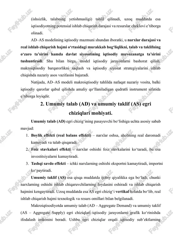 h hajmini kengaytiradi. uzoq muddatda esa as egri chizig‘i vertikal holatda bo‘lib, real ishlab chiqarish hajmi texnologik va resurs omillari bilan belgilanadi. makroiqtisodiyotda umumiy talab (ad – aggregate demand) va umumiy taklif (as – aggregate supply) egri chiziqlari iqtisodiy jarayonlarni grafik ko‘rinishda ifodalash imkonini beradi. ushbu egri chiziqlar orqali iqtisodiy sub’ektlarning qarorlari natijasida hosil bo‘lgan narxlar darajasi va real ishlab chiqarish hajmining o‘zaro bog‘liqligi tahlil qilinadi. 2.1. umumiy talab (ad) egri chizig‘ining mohiyati. umumiy talab egri chizig‘i iqtisodiyotdagi barcha iste’molchilar, firmalar, davlat va tashqi sektor tomonidan ma’lum narx darajasida xarid qilinishi mumkin bo‘lgan jami tovar va xizmatlar miqdorini ifodalaydi. ad egri chizig‘ining pasayuvchi qiyalikka ega bo‘lishi bir nechta asosiy iqtisodiy sabablar bilan izohlanadi: 1. boylik effekti (real balans effekti) narxlar darajasi oshganida, aholining pul va mol-mulk qiymati kamayadi, natijada real daromad kamayadi va iste’mol darajasi pasayadi. shu bilan birga, talab ham kamayadi. aksincha, narxlar pasaysa, aholining real daromadi oshadi va …