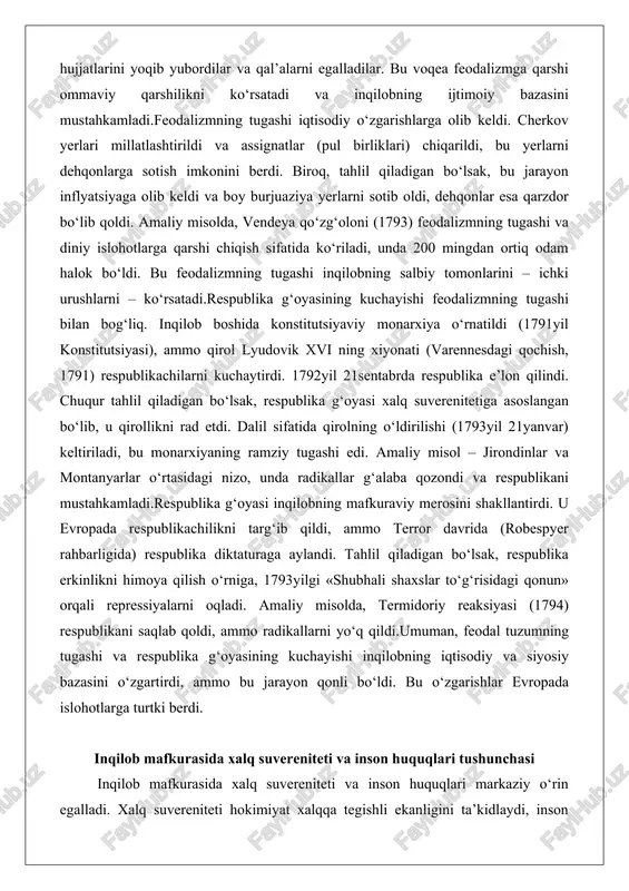 nlarini – ichki urushlarni – ko‘rsatadi.respublika g‘oyasining kuchayishi feodalizmning tugashi bilan bog‘liq. inqilob boshida konstitutsiyaviy monarxiya o‘rnatildi (1791yil konstitutsiyasi), ammo qirol lyudovik xvi ning xiyonati (varennesdagi qochish, 1791) respublikachilarni kuchaytirdi. 1792yil 21sentabrda respublika e’lon qilindi. chuqur tahlil qiladigan bo‘lsak, respublika g‘oyasi xalq suverenitetiga asoslangan bo‘lib, u qirollikni rad etdi. dalil sifatida qirolning o‘ldirilishi (1793yil 21yanvar) keltiriladi, bu monarxiyaning ramziy tugashi edi. amaliy misol – jirondinlar va montanyarlar o‘rtasidagi nizo, unda radikallar g‘alaba qozondi va respublikani mustahkamladi.respublika g‘oyasi inqilobning mafkuraviy merosini shakllantirdi. u evropada respublikachilikni targ‘ib qildi, ammo terror davrida (robespyer rahbarligida) respublika diktaturaga aylandi. tahlil qiladigan bo‘lsak, respublika erkinlikni himoya qilish o‘rniga, 1793yilgi «shubhali shaxslar to‘g‘risidagi qonun» orqali repressiyalarni oqladi. amaliy misolda, termidoriy reaksiyasi (1794) respublikani saqlab qoldi, ammo radikallarni yo‘q qildi.umuman, feodal tuzumning tugashi va respublika g‘oyasining kuchayishi inqilobning iqtisodiy va siyosiy bazasini o‘zgartirdi, ammo bu jarayon qonli bo‘ldi. bu o‘zgarishlar evropada islohotlarga turtki berdi. inqilob mafkurasida xalq suvereniteti …