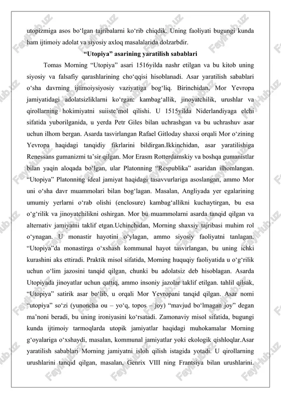 shaxsi orqali mor o‘zining yevropa haqidagi tanqidiy fikrlarini bildirgan.ikkinchidan, asar yaratilishiga renessans gumanizmi ta’sir qilgan. mor erasm rotterdamskiy va boshqa gumanistlar bilan yaqin aloqada bo‘lgan, ular platonning “respublika” asaridan ilhomlangan. “utopiya” platonning ideal jamiyat haqidagi tasavvurlariga asoslangan, ammo mor uni o‘sha davr muammolari bilan bog‘lagan. masalan, angliyada yer egalarining umumiy yerlarni o‘rab olishi (enclosure) kambag‘allikni kuchaytirgan, bu esa o‘g‘rilik va jinoyatchilikni oshirgan. mor bu muammolarni asarda tanqid qilgan va alternativ jamiyatni taklif etgan.uchinchidan, morning shaxsiy tajribasi muhim rol o‘ynagan. u monastir hayotini o‘ylagan, ammo siyosiy faoliyatni tanlagan. “utopiya”da monastirga o‘xshash kommunal hayot tasvirlangan, bu uning ichki kurashini aks ettiradi. praktik misol sifatida, morning huquqiy faoliyatida u o‘g‘rilik uchun o‘lim jazosini tanqid qilgan, chunki bu adolatsiz deb hisoblagan. asarda utopiyada jinoyatlar uchun qattiq, ammo insoniy jazolar taklif etilgan. tahlil qilsak, “utopiya” satirik asar bo‘lib, u orqali mor yevropani tanqid qilgan. asar nomi “utopiya” so‘zi (yunoncha ou – yo‘q, topos – joy) …