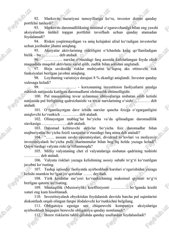 ha tizimli ishlar majmuasi. 79. haqiqiy erishilgan natijalar o‘rtacha tortilganining o‘rtacha kutilayotgan natijalar farqlanish kvadratining kuzatuvlar soniga nisbati orqali qanday ko‘rsatkich aniqlanadi? 80. o‘rganilayotgan mahsulot uchun inflatsiya darajasi 18 % ni tashkil etadi. mahsulot uchun inflatsiya indeksini aniqlang. 81. ishlab chiqarilgan va sotilgan mahsulot birligini oshishi bilan shunga monand oshadigan xarajatlar qanday nomlanadi? 82. “noaniqlilik qarama-qarshiliklar natijasida kelib chiqadi…” degan fikr kimga tegishli? 83. kreditga layoqatlilikni ifodalovchi qoʻshimcha koʻrsatkichlar berilgan javobni aniqlang. 84. riskning klassik nazariyasi asoschilari to‘g‘ri ko‘rsatilgan qatorni ko‘rsating. 85. loyihaning variatsiya darajasi 27 % ekanligi aniqlandi. investor loyiha yuzasidan qanday xulosaga keladi? 86. valyuta kurslari, tovarlar narxi, foiz stavkalari va boshqalarning salbiy o‘zgarishlari riskini cheklash yoki istisno etishga imkon beradigan chora-tadbirlar tizimiga ………… deb ataladi. 87. investor riskdan qochish uchun daromadining bir qismidan voz kechishga tayyor bo‘lishi qaysi usulni aks ettiradi? 88. ……………..- bu risk darajasini va daromaddan yo‘qotishlarni kamaytirish maqsadida bir-biriga bog‘liq bo‘lmagan obyektlar o‘rtasida investitsiya …