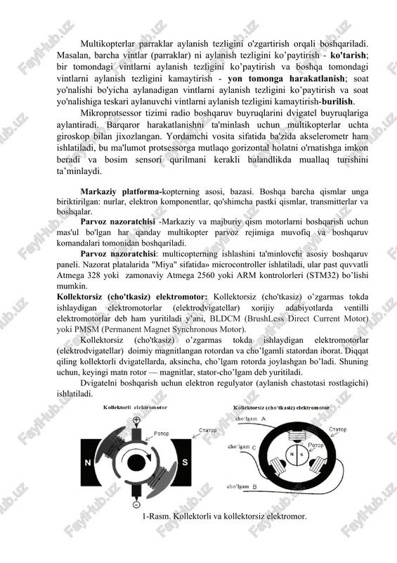 monidan boshqariladi. parvoz nazoratchisi: multicopterning ishlashini ta'minlovchi asosiy boshqaruv paneli. nazorat platalarida "miya" sifatida» microcontroller ishlatiladi, ular past quvvatli atmega 328 yoki zamonaviy atmega 2560 yoki arm kontrolorleri (stm32) bo’lishi mumkin. kollektorsiz (cho'tkasiz) elektromotor: kollektorsiz (cho'tkasiz) o’zgarmas tokda ishlaydigan elektromotorlar (elektrodvigatellar) xorijiy adabiyotlarda ventilli elektromotorlar deb ham yuritiladi y’ani, bldcm (brushless direct current motor) yoki pmsm (permanent magnet synchronous motor). kollektorsiz (cho'tkasiz) o’zgarmas tokda ishlaydigan elektromotorlar (elektrodvigatellar) doimiy magnitlangan rotordan va cho’lgamli statordan iborat. diqqat qiling kollektorli dvigatellarda, aksincha, cho’lgam rotorda joylashgan bo’ladi. shuning uchun, keyingi matn rotor — magnitlar, stator-cho’lgam deb yuritiladi. dvigatelni boshqarish uchun elektron regulyator (aylanish chastotasi rostlagichi) ishlatiladi. 1-rasm. kollektorli va kollektorsiz elektromor. propeller havo muhitida ishlaydigan, dvigatelning aylanma harakatini, burovchi kuchini (momentini) dvigatelning harakatlantiruvchi kuchiga aylantiruvchi, harakatlantiruvchi vosita agregat, yani parrak (lopast). 2-rasm. propeller (parraklar) qabul qilgich qurilma, antennaga ulangan va radiosignallarni antenna yordamida qabul qiladi va signallarni radio nurlanishdan ajratish uchun xizmat qiladi. radio …