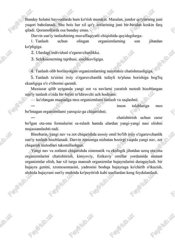 am, ularning barchasida gul, ildiz tuzilishi o'zaro o'xshash bo'ladi. kapalakgulda aksincha gullari xilma-xil bo'iib, barglari o'zaro o'xshashdir. chunki kapalakgulda inson o'zining estetik ehtiyojiga mos gul tuzilishiga ahamiyat bergan. bunday holatni hayvonlarda ham ko'rish mumkin. masalan, jundor qo'ylarning juni yuqori baholanadi. shu bois har xil qo'y zotlarining juni bir-biridan keskin farq qiladi. qoramollarda esa bunday emas. darvin sun'iy tanlashining muvaffaqiyatli chiqishida quyidagilarga: 1. tanlash uchun olingan organizmlarning son jihatdan ko'pligiga. 2. ulardagi individual o'zgaruvchanlikka. 3. seleksionerning tajribasi, sinchkovligiga. 4. tanlash olib borilayotgan organizmlarning nazoratsiz chatishmasligiga. 5. tanlash ta'sirini irsiy o'zgaruvchanlik tufayli to'plana borishiga bog'liq ekanligiga o'z e'tiborini qaratdi. muxtasar qilib aytganda yangi zot va navlarni yaratish metodi hisoblangan sun'iy tanlash o'zida bir-birini to'ldiruvchi uch hodisani: — ko'zlangan maqsadga mos organizmlami tanlash va saqlashni; · inson talablariga mos bo'lmagan organizmlami yaroqsiz-ga chiqarishni; · chatishtirish uchun zarur bo'lgan ota-ona formalarini sa-ralash hamda ulardan yangi-yangi nasi olishni mujassamlashti-radi. binobarin, yangi nav va zot chiqarishda …