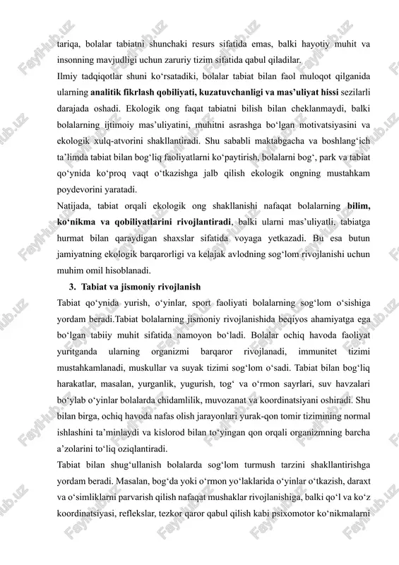 eradi. masalan, bog‘da yoki o‘rmon yo‘laklarida o‘yinlar o‘tkazish, daraxt va o‘simliklarni parvarish qilish nafaqat mushaklar rivojlanishiga, balki qo‘l va ko‘z koordinatsiyasi, reflekslar, tezkor qaror qabul qilish kabi psixomotor ko‘nikmalarni ham mustahkamlaydi. bundan tashqari, ochiq havoda sport faoliyati, tabiatga sayrlar, yurish va yugurishlar bolalarda chidamlilikni oshirib, ularni kelajakda kasalliklarga nisbatan immunitetli qiladi. shuni ta’kidlash lozimki, tabiatda jismoniy rivojlanish faqat mushaklar yoki skelet tizimi bilan cheklanmaydi. tabiat bilan muloqot bolalarda hissiy va ruhiy barqarorlikni ham ta’minlaydi. masalan, daraxtlar orasida o‘tkazilgan vaqt stressni kamaytiradi, xotirani va diqqatni yaxshilaydi, natijada bolaning umumiy jismoniy holati ijobiy ta’sirlanadi. shu tarzda, tabiat bolalarning jismoniy rivojlanishi bilan bir qatorda ularni psixologik jihatdan ham sog‘lom va baquvvat shaxs sifatida shakllantiradi. 4. tabiat va aqliy rivojlanish tabiat hodisalarini kuzatish bolalarning tafakkurini, mantiqiy fikrlash qobiliyatini oshiradi.tabiat va hissiy tarbiya o‘simlik va hayvonlarga g‘amxo‘rlik qilish bolalarda mehr-muhabbat va sabr-toqatni rivojlantiradi.tabiat va ijtimoiy ko‘nikmalar tabiat bilan bog‘liq guruh faoliyati bolalarda hamkorlik va jamoaviy …