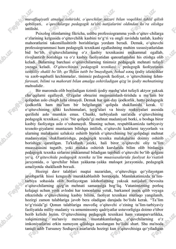 ar r.z.gaynutdinov, m.g.davletshin, s.jalilova, m.abdullajonova kabilar o‘qituvchilarning individual kasbiy faoliyatini batafsil o‘rganishib, o‘qituvchining shaxsiy "mehnat professiogrammasi"ni ishlab chiqdilar. olimlarning fikrlariga ko‘ra o‘qituvchi professiogrammasi o‘qituvchilarga qo‘yiladigan maxsus talablarni o‘z ichiga oladi hamda har bir fan o‘qituvchisining alohida ixtisoslashgan xarakteristikasini belgilab beradi. jumladan, ular ta’lim muassasalarida pedagogik faoliyat olib boradigan “o‘qituvchi-murabbiy professiogrammasi”da quyidagi hislatlar, ya'ni “pedagogik texnika” malakalari mujassamlashgan bo‘lishini ta'kidlaydilar: l) o‘qituvchining shaxsiy hislatlari: bolalarni sevishi, kamtarligi, dilkashligi, mehnatsevarligi. 2) kasbiga xos bilimlari: ta’lim va tarbiya jarayoni mohiyatini bilishi, pedagogik va psixologik bilim asoslarini egallashi, o‘quvchilarning yosh xususiyatlariga asosan psixologik imkoniyatlarini anglashi, tarbiyaviy ta’sir etishning samarali usullaridan oqilona foydalana olishi, ota-onalar va jamoatchilik bilan olib boriladigan faoliyat mazmunini puxta bilishi. 3) kasbiga xos hislatlari: milliy mafkura, umuminsoniy qadriyatlar, milliy an'ana va urf-odatlarning asl mohiyatini tushunishi, kuzatuvchanligi, pedagogik qobiliyatga egaligi,o‘zini qo‘lga ola bilishi, o‘zini anglay olishi, pedagogik takt, nutq madaniyati. 4) shaxsiy pedagogik uddaburonligi: dars mashg‘ulotlarida zarur materiallarni tanlay olishi, o 'quvchilarning …