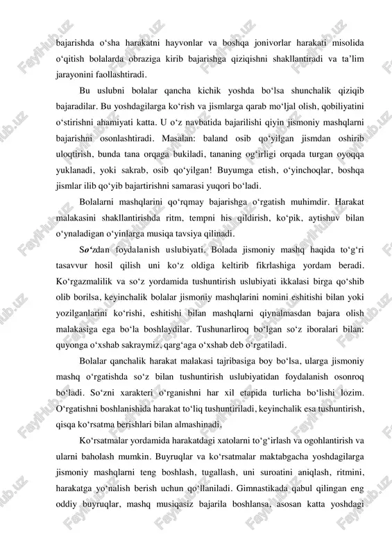 qancha kichik yoshda bo‘lsa shunchalik qiziqib bajaradilar. bu yoshdagilarga ko‘rish va jismlarga qarab mo‘ljal olish, qobiliyatini o‘stirishni ahamiyati katta. u o‘z navbatida bajarilishi qiyin jismoniy mashqlarni bajarishni osonlashtiradi. masalan: baland osib qo‘yilgan jismdan oshirib uloqtirish, bunda tana orqaga bukiladi, tananing og‘irligi orqada turgan oyoqqa yuklanadi, yoki sakrab, osib qo‘yilgan! buyumga etish, o‘yinchoqlar, boshqa jismlar ilib qo‘yib bajartirishni samarasi yuqori bo‘ladi. bolalarni mashqlarini qo‘rqmay bajarishga o‘rgatish muhimdir. harakat malakasini shakllantirishda ritm, tempni his qildirish, ko‘pik, aytishuv bilan o‘ynaladigan o‘yinlarga musiqa tavsiya qilinadi. so‘zdan foydalanish uslubiyati. bolada jismoniy mashq haqida to‘g‘ri tasavvur hosil qilish uni ko‘z oldiga keltirib fikrlashiga yordam beradi. ko‘rgazmalilik va so‘z yordamida tushuntirish uslubiyati ikkalasi birga qo‘shib olib borilsa, keyinchalik bolalar jismoniy mashqlarini nomini eshitishi bilan yoki yozilganlarini ko‘rishi, eshitishi bilan mashqlarni qiynalmasdan bajara olish malakasiga ega bo‘la boshlaydilar. tushunarliroq bo‘lgan so‘z iboralari bilan: quyonga o‘xshab sakraymiz, qarg‘aga o‘xshab deb o‘rgatiladi. bolalar qanchalik harakat malakasi tajribasiga boy bo‘lsa, ularga …