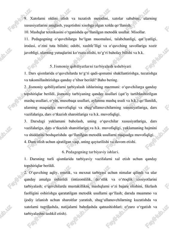 qsadga muvofiqligi. 4. dam olish uchun ajratilgan vaqt, uning qaytarilishi va davom etishi. 6. pedagogning tarbiyaviy ishlari. 1. darsning turli qismlarida tarbiyaviy vazifalarni xal etish uchun qanday topshiriqlar berildi. 2. o‘quvching aqliy, estetik, va mexnat tarbiyasi uchun nimalar qilindi va ular qanday amalga oshirildi (intizomlilik, do‘stlik va o‘rtoqlik xissiyotlarini tarbiyalash; o‘quvchilarda mustakillikni, mashqlarni o‘zi bajara olishini, fikrlash faolligini oshirishga qaratatilgan metodik usullarni qo‘llash; darsda muammo va ijodiy izlanish uchun sharoitlar yaratish, shug‘ullanuvchilarning kuzatishda va xatolarni tugrilashda, natijalarni baholashda qatnashishlari; o‘zaro o‘rgatish va tarbiyalashni tashkil etish). 3. pedagogning sinfni boshqara bilishi, o‘quvchilarda ongli munosabatlarni shakllantirishi, ularda jismoniy mashqlar bilan shug‘ullanishga qiziqish uyg‘otishi va h.k. 7. o‘quvchilarning xulqi. 1. o‘quvchilarning darsga o‘z vaqtida tayyorlanishi, ularning darsga, ayrim topshiriqlarni bajarishga munosabati. 2. shaxsning faollik, onglilik va tashabbuskorlik ko‘rsatishi. 3. ko‘rsatilgan natijalarni nazorat qilishga, qiyinchiliklarni yengishga bo‘lgan bardoshligi. 4. o‘quv-tarbiya ishlarining mazmuni va natijasidan o‘quvching qoniqish yoki qoniqmasligi, ularning emotsional xolati. 5. o‘quvchilarning bir-biriga …