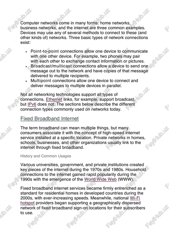 483352 https://www.lifewire.com/best-search-engines-2483352 computer networks come in many forms: home networks, business networks, and the internet are three common examples. devices may use any of several methods to connect to these (and other kinds of) networks. three basic types of network connections exist:  point-to-point connections allow one device to communicate with one other device. for example, two phones may pair with each other to exchange contact information or pictures.  broadcast/multicast connections allow a device to send one message out to the network and have copies of that message delivered to multiple recipients.  multipoint connections allow one device to connect and deliver messages to multiple devices in parallel. not all networking technologies support all types of connections. ethernet links, for example, support broadcast, but ipv6 does not. the sections below describe the different connection types commonly used on networks today. fixed broadband internet the term broadband can mean multiple …