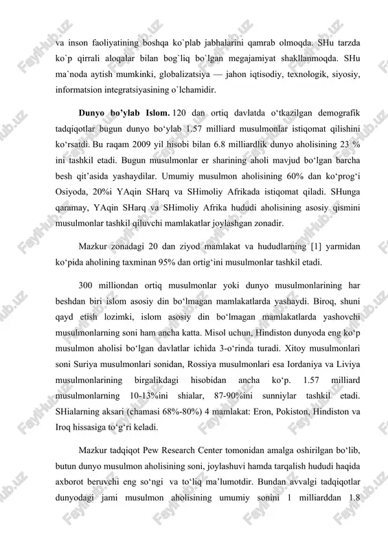 magan mamlakatlarda yashovchi musulmonlarning soni ham ancha katta. misol uchun, hindiston dunyoda eng ko‘p musulmon aholisi bo‘lgan davlatlar ichida 3-o‘rinda turadi. xitoy musulmonlari soni suriya musulmonlari sonidan, rossiya musulmonlari esa iordaniya va liviya musulmonlarining birgalikdagi hisobidan ancha ko‘p. 1.57 milliard musulmonlarning 10-13%ini shialar, 87-90%ini sunniylar tashkil etadi. shialarning aksari (chamasi 68%-80%) 4 mamlakat: eron, pokiston, hindiston va iroq hissasiga to‘g‘ri keladi. mazkur tadqiqot pew research center tomonidan amalga oshirilgan bo‘lib, butun dunyo musulmon aholisining soni, joylashuvi hamda tarqalish hududi haqida axborot beruvchi eng so‘ngi va to‘liq ma’lumotdir. bundan avvalgi tadqiqotlar dunyodagi jami musulmon aholisining umumiy sonini 1 milliarddan 1.8 milliardgacha deb ko‘rsatardi. biroq ularning birortasi mazkur raqamlar qaerdan kelib chiqqanini asoslovchi maxsus manbaga suyanmasdi. the pew forum taqdim etgan ma’lumotlar 232 mamlakat va hududlardan olingan. markaz tadqiqotchilari 50 ga yaqin demograflar hamda jahonning turli nuqtalarida joylashgan tadqiqot markazlari va universitet tadqiqotchilari bilan hamkorlikda-demografik tahlillar, aholi soni hisobotlari singari 1,500 ga …