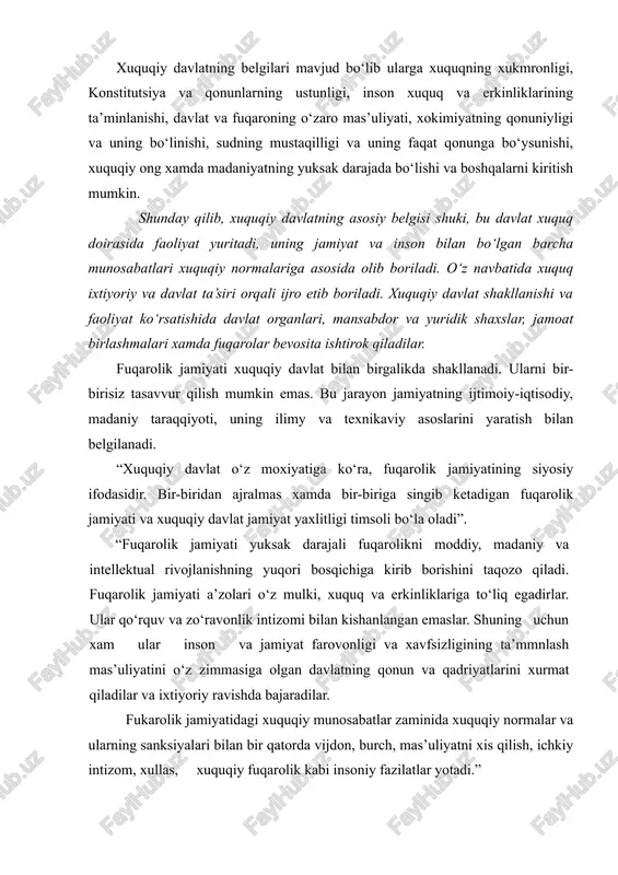 riga singib ketadigan fuqarolik jamiyati va xuquqiy davlat jamiyat yaxlitligi timsoli bo‘la oladi”. “fuqarolik jamiyati yuksak darajali fuqarolikni moddiy, madaniy va intellektual rivojlanishning yuqori bosqichiga kirib borishini taqozo qiladi. fuqarolik jamiyati a’zolari o‘z mulki, xuquq va erkinliklariga to‘liq egadirlar. ular qo‘rquv va zo‘ravonlik intizomi bilan kishanlangan emaslar. shuning uchun xam ular inson va jamiyat farovonligi va xavfsizligining ta’mmnlash mas’uliyatini o‘z zimmasiga olgan davlatning qonun va qadriyatlarini xurmat qiladilar va ixtiyoriy ravishda bajaradilar. fukarolik jamiyatidagi xuquqiy munosabatlar zaminida xuquqiy normalar va ularning sanksiyalari bilan bir qatorda vijdon, burch, mas’uliyatni xis qilish, ichkiy intizom, xullas, xuquqiy fuqarolik kabi insoniy fazilatlar yotadi.” «fuqarolik jamiyati inson xuquqlarini, davlat esa fuqarolarning xuquqlarini ta’minlaydi”. fuqarolik jamiyati xam xuquqiy davlat kabi o‘zining asosiy belgilariga ega. bular asosan uning iqtisodiy, siyosiy, ijtimoiy va ma’naviy jixatlarida namoyon bo‘ladi. birinchi jixatda-xususiy mulkchilikka keng yo‘l ochib beruvchi va unga asoslanuvchi bozor iqtisodiyoti munosabatlariga, erkin iqtisodiy faoliyat ta’minlangan shart-sharoitga tayanadi. ikkichi jixatda-siyosiy-xuquqiy …