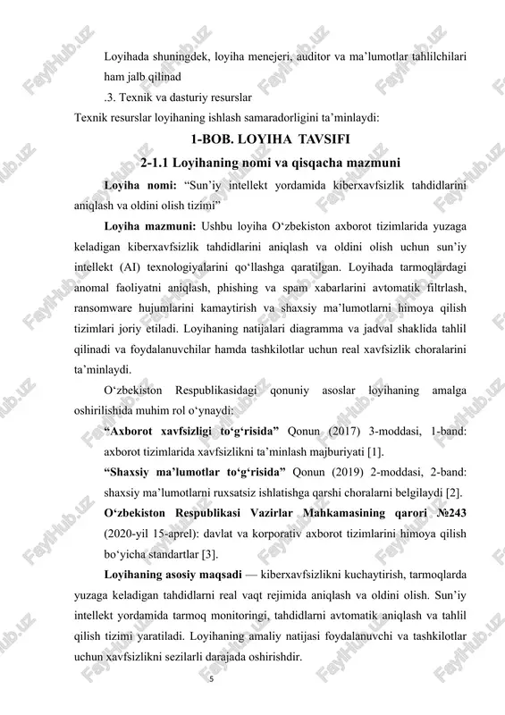 kamlash va tahdidlarni oldini olish uchun sun’iy intellekt (ai) texnologiyalarini qo‘llashga qaratilgan. loyihaning asosiy vazifasi tarmoqlardagi anomal faoliyatni aniqlash, phishing va ransomware hujumlarini kamaytirish hamda shaxsiy ma’lumotlarni himoya qilishdir. maqsad ai yordamida xavf turlarini avtomatik aniqlash va real vaqt rejimida choralar ko‘rish tizimini yaratishdir. asosiy yo‘nalishlar: loyihaning amaliy yo‘nalishlari quyidagilarni o‘z ichiga oladi: tarmoq monitoringi va tahdidlarni aniqlash, foydalanuvchi va tashkilotlarni himoya qilish, ai algoritmlarini joriy etish, shuningdek kiberxavfsizlik bo‘yicha o‘quv va trening dasturlarini tashkil etish. loyihaning har bir yo‘nalishi o‘zbekiston respublikasining qonunchilik hujjatlari bilan muvofiqligi ta’minlanadi: “axborot xavfsizligi to‘g‘risida” qonun, 2017, 3-moddasi, 1-band [1] “shaxsiy ma’lumotlar to‘g‘risida” qonun, 2019, 2-moddasi, 2-band [2] vazirlar mahkamasining qarori №243, 2020-04-15 [3] vazifalar: loyihaning asosiy vazifalari quyidagilardan iborat: tarmoqlardagi kiber tahdidlarni aniqlash va kategoriyalash. ai texnologiyalari yordamida xavfni avtomatik aniqlash tizimini yaratish. shaxsiy ma’lumotlar va tizimlarni himoya qilish bo‘yicha tavsiyalar ishlab chiqish. diagramma va jadval yordamida natijalarni tahlil qilish va monitoring. jadval 1.2: …