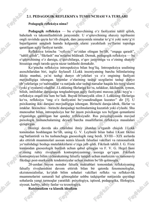 osan klassik nemis falsafasi vakillari tomonidan amalga oshirilgan. asosiy gnoseologik savolni („men nimani bilishim mumkin?“) qoʻygan i.kant uchun mantiqiy aks ettirish – gʻoyalarni bir-biri bilan solishtirish – va transsendental aks ettirish oʻrtasidagi farqni bilish muhimdir, bu esa "oʻz ichiga gʻoyalarni bir-biri bilan ob’ektiv taqqoslash metodini qamrab oladi. " pedagogik refleksiyaning asosiy turlari turi mazmuni shaxsiy refleksiya o‘qituvchi o‘z shaxsiy sifatlarini, hissiyotlarini va motivatsiyasini tahlil qiladi. faoliyat refleksiyasi dars jarayoni, metodlar, ta’lim texnologiyalari samaradorligi tahlil qilinadi. kommunikativ refleksiya o‘qituvchi o‘quvchilar, ota-onalar va hamkasblar bilan muloqotini baholaydi. kasbiy refleksiya o‘qituvchining kasbiy o‘sish darajasi, malaka va mahoratini tahlil qiladi. pedagogik refleksiya — bu o‘qituvchining kasbiy o‘sish, ijodiy rivojlanish va ta’lim sifatini oshirishning asosiy vositasi. refleksiv o‘qituvchi: · o‘z faoliyatiga tanqidiy qaraydi, · tajriba orttiradi, · dars jarayonini takomillashtiradi, · o‘quvchilarning shaxsiy rivojlanishiga samarali ta’sir ko‘rsatadi. pedagogik refleksiyani shakllantirishning asosiy mezonlari o‘qituvchining o‘z kasbiy faoliyatini anglash, tahlil qilish, baholash va takomillashtirish jarayonida namoyon bo‘ladi. …