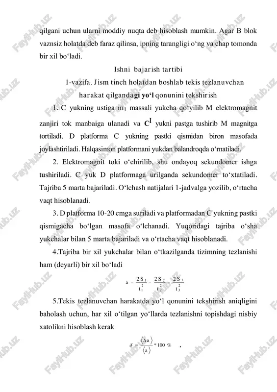 . shuning uchun quyidagi tenglik o‘rinlidir(taqriban) 3 3 2 2 1 1 ttt a   . agar birinchi va ikkinchi tajribalarda qo‘shimcha yukcha bir xil bo‘lsa, unda 321 aaa  (taqriban). 5. tezlanishni aniqlashdagi xatolikni baholash uchun 1-vazifaning 5 punktidagi amallar bajariladi. 3-vazifa. nyutonning 2-qonunini tekshirish atvud mashinasida qo‘shimcha yukchani c yukdan si yukka olib qo‘yib, tizimning massasini o‘zgartirilmagan holda harakatlanuvchi kuchni o‘zgartirish mumkin. dinamikaning asosiy qonunini tekshirishda 2 ta qo‘shimcha yukcha kerak bo‘ladi. 1. c yukning pastki asosidan s1 masofada yaxlit platforma o‘rnatiladi. 2. o‘ngdagi c yuk ustiga 2 ta m1 va m2 yukchalar qo‘yiladi va elektromagnitni tok manbaiga ulab, tizimni boshlang‘ich holatda ushlab turiladi. 3. elektromagnit tokdan uziladi va bir vaqtning o‘zida sekundomer ishga tushiriladi. d platformaga c yuk urilganda sekundomer to‘xtatiladi. t vaqt 5 marta o‘lchanadi. bu hol uchun, 2 2 at s  (1) va 1211 )( fgmmam t  ; (2) bu yerda 21 …