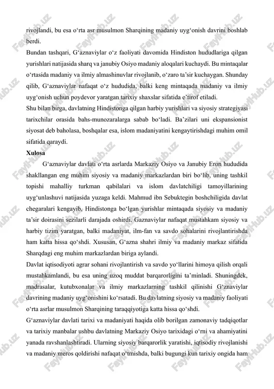 hududlariga qilgan yurishlari natijasida sharq va janubiy osiyo madaniy aloqalari kuchaydi. bu mintaqalar o‘rtasida madaniy va ilmiy almashinuvlar rivojlanib, o‘zaro ta’sir kuchaygan. shunday qilib, g‘aznaviylar nafaqat o‘z hududida, balki keng mintaqada madaniy va ilmiy uyg‘onish uchun poydevor yaratgan tarixiy shaxslar sifatida e’tirof etiladi. shu bilan birga, davlatning hindistonga qilgan harbiy yurishlari va siyosiy strategiyasi tarixchilar orasida bahs-munozaralarga sabab bo‘ladi. ba’zilari uni ekspansionist siyosat deb baholasa, boshqalar esa, islom madaniyatini kengaytirishdagi muhim omil sifatida qaraydi. xulosa g‘aznaviylar davlati o‘rta asrlarda markaziy osiyo va janubiy eron hududida shakllangan eng muhim siyosiy va madaniy markazlardan biri bo‘lib, uning tashkil topishi mahalliy turkman qabilalari va islom davlatchiligi tamoyillarining uyg‘unlashuvi natijasida yuzaga keldi. mahmud ibn sebuktegin boshchiligida davlat chegaralari kengayib, hindistonga bo‘lgan yurishlar mintaqada siyosiy va madaniy ta’sir doirasini sezilarli darajada oshirdi. gaznaviylar nafaqat mustahkam siyosiy va harbiy tizim yaratgan, balki madaniyat, ilm-fan va savdo sohalarini rivojlantirishda ham katta hissa qo‘shdi. xususan, g‘azna shahri ilmiy …