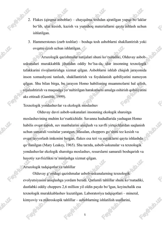 ti va murakkab muammolarni hal qilish qobiliyatini ochib beradi. olduvay madaniyati, shuningdek, insoniyat tarixida texnologik tafakkur va madaniy rivojlanishning asosiy ildizlarini belgilaydi. 3. olduvay davri yodgorliklari va ilmiy tadqiqotlar olduvay davri madaniyati bilan bog‘liq yodgorliklar arxeologiya fanining eng muhim manbalaridan biri bo‘lib, ular insoniyatning dastlabki texnologik, madaniy va ijtimoiy rivojlanishini tushunishga imkon beradi. ushbu davr yodgorliklari asosan afrikada, xususan tanzaniya, keniya va efiopiya hududlarida topilgan bo‘lib, homo habilis va keyinchalik homo erectus turlarining hayot faoliyatini aks ettiradi (leakey, 1971). olduvay g‘ori yodgorliklari tanzaniyadagi olduvay g‘ori eng mashhur arxeologik yodgorlik hisoblanadi. bu yerda mary va louis leakeylar tomonidan olib borilgan qazishmalar 1930–1960-yillarda juda muhim topilmalarni ochib berdi. topilmalar orasida tosh asboblar, hayvon suyaklari, hayvon qoldiqlarini qayta ishlash belgilari va arxeologik qatlamlar mavjud. qazishmalar shuni ko‘rsatadiki, olduvay davri asboblari murakkab muammolarni hal qilish va hayotiy faoliyatni tashkil qilishga xizmat qilgan (mary leakey, 1965). hududiy va global ahamiyat olduvay yodgorliklari nafaqat afrikadagi, balki …
