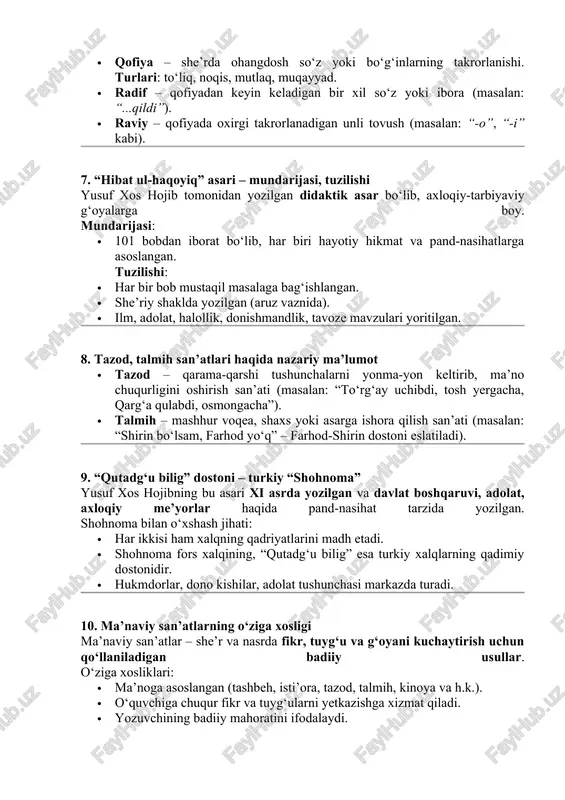 sil qilinadi. 6. qofiya turlari. radif va raviy · qofiya – she’rda ohangdosh so‘z yoki bo‘g‘inlarning takrorlanishi. turlari: to‘liq, noqis, mutlaq, muqayyad. · radif – qofiyadan keyin keladigan bir xil so‘z yoki ibora (masalan: “...qildi”). · raviy – qofiyada oxirgi takrorlanadigan unli tovush (masalan: “-o”, “-i” kabi). 7. “hibat ul-haqoyiq” asari – mundarijasi, tuzilishi yusuf xos hojib tomonidan yozilgan didaktik asar bo‘lib, axloqiy-tarbiyaviy g‘oyalarga boy. mundarijasi: · 101 bobdan iborat bo‘lib, har biri hayotiy hikmat va pand-nasihatlarga asoslangan. tuzilishi: · har bir bob mustaqil masalaga bag‘ishlangan. · she’riy shaklda yozilgan (aruz vaznida). · ilm, adolat, halollik, donishmandlik, tavoze mavzulari yoritilgan. 8. tazod, talmih san’atlari haqida nazariy ma’lumot · tazod – qarama-qarshi tushunchalarni yonma-yon keltirib, ma’no chuqurligini oshirish san’ati (masalan: “to‘rg‘ay uchibdi, tosh yergacha, qarg‘a qulabdi, osmongacha”). · talmih – mashhur voqea, shaxs yoki asarga ishora qilish san’ati (masalan: “shirin bo‘lsam, farhod yo‘q” – farhod-shirin dostoni eslatiladi). 9. “qutadg‘u bilig” dostoni …