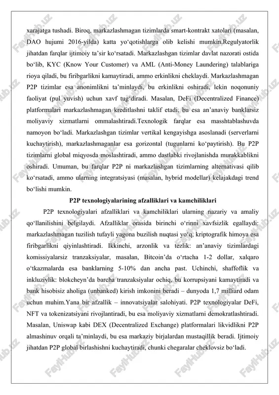 anonimlikni ta’minlaydi, bu erkinlikni oshiradi, lekin noqonuniy faoliyat (pul yuvish) uchun xavf tug‘diradi. masalan, defi (decentralized finance) platformalari markazlashmagan kreditlashni taklif etadi, bu esa an’anaviy banklarsiz moliyaviy xizmatlarni ommalashtiradi.texnologik farqlar esa masshtablashuvda namoyon bo‘ladi. markazlashgan tizimlar vertikal kengayishga asoslanadi (serverlarni kuchaytirish), markazlashmaganlar esa gorizontal (tugunlarni ko‘paytirish). bu p2p tizimlarni global miqyosda moslashtiradi, ammo dastlabki rivojlanishda murakkablikni oshiradi. umuman, bu farqlar p2p ni markazlashgan tizimlarning alternativasi qilib ko‘rsatadi, ammo ularning integratsiyasi (masalan, hybrid modellar) kelajakdagi trend bo‘lishi mumkin. p2p texnologiyalarining afzalliklari va kamchiliklari p2p texnologiyalari afzalliklari va kamchiliklari ularning nazariy va amaliy qo‘llanilishini belgilaydi. afzalliklar orasida birinchi o‘rinni xavfsizlik egallaydi: markazlashmagan tuzilish tufayli yagona buzilish nuqtasi yo‘q, kriptografik himoya esa firibgarlikni qiyinlashtiradi. ikkinchi, arzonlik va tezlik: an’anaviy tizimlardagi komissiyalarsiz tranzaksiyalar, masalan, bitcoin’da o‘rtacha 1-2 dollar, xalqaro o‘tkazmalarda esa banklarning 5-10% dan ancha past. uchinchi, shaffoflik va inkluzivlik: blokcheyn’da barcha tranzaksiyalar ochiq, bu korrupsiyani kamaytiradi va bank hisobisiz aholiga (unbanked) kirish imkonini …