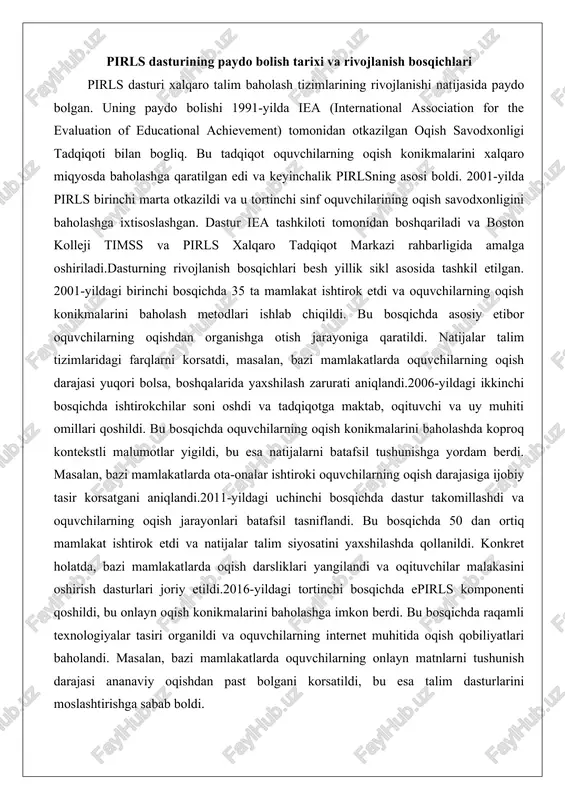 yildagi birinchi bosqichda 35 ta mamlakat ishtirok etdi va oquvchilarning oqish konikmalarini baholash metodlari ishlab chiqildi. bu bosqichda asosiy etibor oquvchilarning oqishdan organishga otish jarayoniga qaratildi. natijalar talim tizimlaridagi farqlarni korsatdi, masalan, bazi mamlakatlarda oquvchilarning oqish darajasi yuqori bolsa, boshqalarida yaxshilash zarurati aniqlandi.2006-yildagi ikkinchi bosqichda ishtirokchilar soni oshdi va tadqiqotga maktab, oqituvchi va uy muhiti omillari qoshildi. bu bosqichda oquvchilarning oqish konikmalarini baholashda koproq kontekstli malumotlar yigildi, bu esa natijalarni batafsil tushunishga yordam berdi. masalan, bazi mamlakatlarda ota-onalar ishtiroki oquvchilarning oqish darajasiga ijobiy tasir korsatgani aniqlandi.2011-yildagi uchinchi bosqichda dastur takomillashdi va oquvchilarning oqish jarayonlari batafsil tasniflandi. bu bosqichda 50 dan ortiq mamlakat ishtirok etdi va natijalar talim siyosatini yaxshilashda qollanildi. konkret holatda, bazi mamlakatlarda oqish darsliklari yangilandi va oqituvchilar malakasini oshirish dasturlari joriy etildi.2016-yildagi tortinchi bosqichda epirls komponenti qoshildi, bu onlayn oqish konikmalarini baholashga imkon berdi. bu bosqichda raqamli texnologiyalar tasiri organildi va oquvchilarning internet muhitida oqish qobiliyatlari baholandi. masalan, …