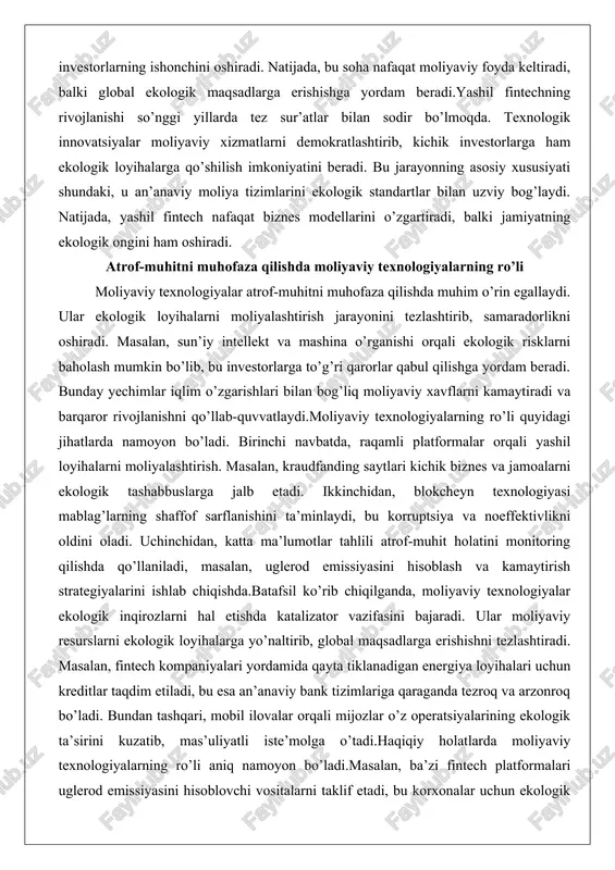alar atrof-muhitni muhofaza qilishda muhim o’rin egallaydi. ular ekologik loyihalarni moliyalashtirish jarayonini tezlashtirib, samaradorlikni oshiradi. masalan, sun’iy intellekt va mashina o’rganishi orqali ekologik risklarni baholash mumkin bo’lib, bu investorlarga to’g’ri qarorlar qabul qilishga yordam beradi. bunday yechimlar iqlim o’zgarishlari bilan bog’liq moliyaviy xavflarni kamaytiradi va barqaror rivojlanishni qo’llab-quvvatlaydi.moliyaviy texnologiyalarning ro’li quyidagi jihatlarda namoyon bo’ladi. birinchi navbatda, raqamli platformalar orqali yashil loyihalarni moliyalashtirish. masalan, kraudfanding saytlari kichik biznes va jamoalarni ekologik tashabbuslarga jalb etadi. ikkinchidan, blokcheyn texnologiyasi mablag’larning shaffof sarflanishini ta’minlaydi, bu korruptsiya va noeffektivlikni oldini oladi. uchinchidan, katta ma’lumotlar tahlili atrof-muhit holatini monitoring qilishda qo’llaniladi, masalan, uglerod emissiyasini hisoblash va kamaytirish strategiyalarini ishlab chiqishda.batafsil ko’rib chiqilganda, moliyaviy texnologiyalar ekologik inqirozlarni hal etishda katalizator vazifasini bajaradi. ular moliyaviy resurslarni ekologik loyihalarga yo’naltirib, global maqsadlarga erishishni tezlashtiradi. masalan, fintech kompaniyalari yordamida qayta tiklanadigan energiya loyihalari uchun kreditlar taqdim etiladi, bu esa an’anaviy bank tizimlariga qaraganda tezroq va arzonroq bo’ladi. bundan tashqari, mobil …
