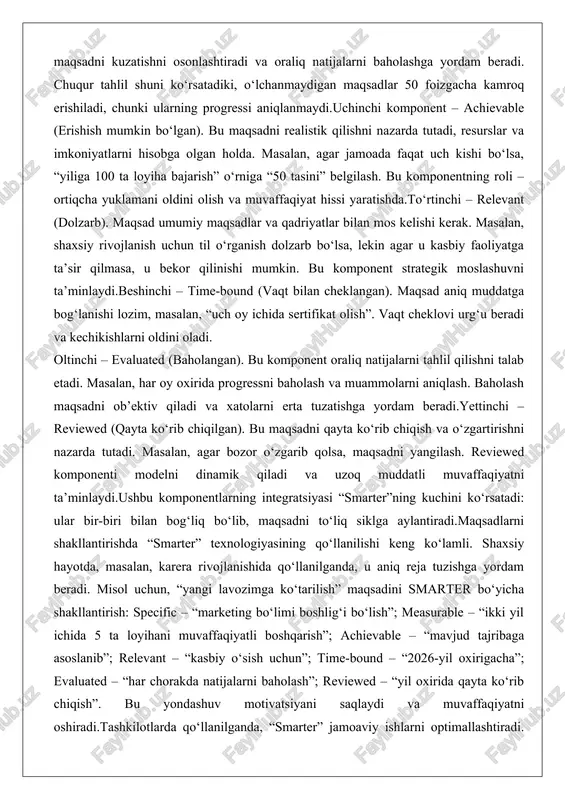 gan holda. masalan, agar jamoada faqat uch kishi bo‘lsa, “yiliga 100 ta loyiha bajarish” o‘rniga “50 tasini” belgilash. bu komponentning roli – ortiqcha yuklamani oldini olish va muvaffaqiyat hissi yaratishda.to‘rtinchi – relevant (dolzarb). maqsad umumiy maqsadlar va qadriyatlar bilan mos kelishi kerak. masalan, shaxsiy rivojlanish uchun til o‘rganish dolzarb bo‘lsa, lekin agar u kasbiy faoliyatga ta’sir qilmasa, u bekor qilinishi mumkin. bu komponent strategik moslashuvni ta’minlaydi.beshinchi – time-bound (vaqt bilan cheklangan). maqsad aniq muddatga bog‘lanishi lozim, masalan, “uch oy ichida sertifikat olish”. vaqt cheklovi urg‘u beradi va kechikishlarni oldini oladi. oltinchi – evaluated (baholangan). bu komponent oraliq natijalarni tahlil qilishni talab etadi. masalan, har oy oxirida progressni baholash va muammolarni aniqlash. baholash maqsadni ob’ektiv qiladi va xatolarni erta tuzatishga yordam beradi.yettinchi – reviewed (qayta ko‘rib chiqilgan). bu maqsadni qayta ko‘rib chiqish va o‘zgartirishni nazarda tutadi. masalan, agar bozor o‘zgarib qolsa, maqsadni yangilash. reviewed komponenti modelni dinamik qiladi va uzoq muddatli …