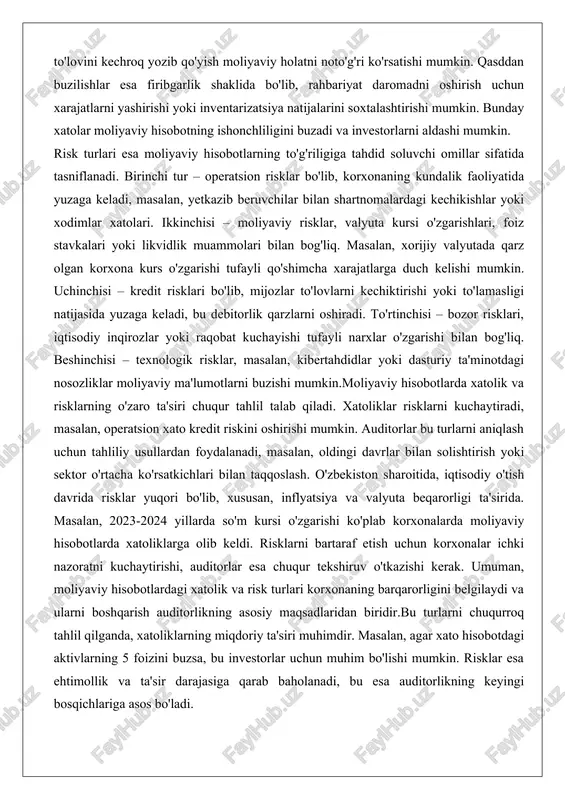 omillar sifatida tasniflanadi. birinchi tur – operatsion risklar bo'lib, korxonaning kundalik faoliyatida yuzaga keladi, masalan, yetkazib beruvchilar bilan shartnomalardagi kechikishlar yoki xodimlar xatolari. ikkinchisi – moliyaviy risklar, valyuta kursi o'zgarishlari, foiz stavkalari yoki likvidlik muammolari bilan bog'liq. masalan, xorijiy valyutada qarz olgan korxona kurs o'zgarishi tufayli qo'shimcha xarajatlarga duch kelishi mumkin. uchinchisi – kredit risklari bo'lib, mijozlar to'lovlarni kechiktirishi yoki to'lamasligi natijasida yuzaga keladi, bu debitorlik qarzlarni oshiradi. to'rtinchisi – bozor risklari, iqtisodiy inqirozlar yoki raqobat kuchayishi tufayli narxlar o'zgarishi bilan bog'liq. beshinchisi – texnologik risklar, masalan, kibertahdidlar yoki dasturiy ta'minotdagi nosozliklar moliyaviy ma'lumotlarni buzishi mumkin.moliyaviy hisobotlarda xatolik va risklarning o'zaro ta'siri chuqur tahlil talab qiladi. xatoliklar risklarni kuchaytiradi, masalan, operatsion xato kredit riskini oshirishi mumkin. auditorlar bu turlarni aniqlash uchun tahliliy usullardan foydalanadi, masalan, oldingi davrlar bilan solishtirish yoki sektor o'rtacha ko'rsatkichlari bilan taqqoslash. o'zbekiston sharoitida, iqtisodiy o'tish davrida risklar yuqori bo'lib, xususan, inflyatsiya va valyuta beqarorligi ta'sirida. masalan, …