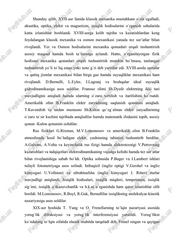 ranklin elektr zaryadining saqlanish qonunini aniqladi. t.kavendish va undan mustasno sh.kulon qo`zg`almas elektr zaryadlarining o`zaro ta`sir kuchini tajribada aniqladilar hamda matematik ifodasini topib, asosiy qonun -kulon qonunini ochdilar. rus fiziklari g.rixman, m.v.lomonosov va amerikalik olim b.franklin atmosferada hosil bo`ladigan elektr, yashinning tabiatini tushuntirib berdilar. a.galvani, a.volta va keyinchalik rus fizigi hamda elektrotexnigi v.petrovning kuzatishlari va tadqiqotlari elektrodinamikaning vujudga kelishi hamda tez surʼatlar bilan rivojlanishiga sabab bo`ldi. optika sohasida p.buger va i.lambert ishlari tufayli fotometriyaga asos solindi. infraqizil (ingliz optigi v.gershel va ingliz kimyogari u.vollston) va ultrabinafsha (ingliz kimyogari i. ritter) nurlar mavjudligi aniqlandi. issiqlik hodisalari, issiqlik miqdori, tempetatura, issiqlik sig`imi, issiqlik o`tkazuvchanlik va h.k.ni o`rganishda ham qator izlanishlar olib borildi. m.lomonosov, r.boyl, r.guk, bernullilar issiqlikning molekulyar-kinetik nazariyasiga asos soldilar. xix-asr boshida t. yung va o. frenellarning to`lqin nazariyasi asosida yorug`lik difraksiyasi va yorug`lik interferensiyasi yaratildi. yorug`likni ko`ndalang to`lqin sifatida elastik muhitda tarqaladi deb, frenel singan va qaytgan yorug`lik to`lqinlarining intensivligini …