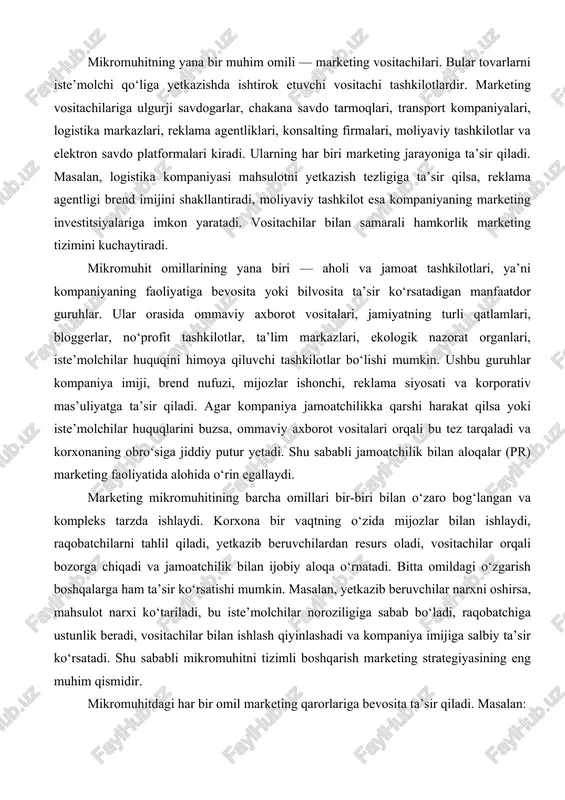 bog‘liq bo‘ladi; joylashtirish strategiyasi — vositachilarning logistika imkoniyatlari bilan belgilanadi; kommunikatsiya strategiyasi — jamoatchilik qarori, mijoz psixologiyasi, reklama agentliklari imkoniyatlariga asoslanadi. mikromuhit omillarining murakkabligi shundaki, ular doim o‘zgarib turadi. bozordagi talab, mijozlarning xatti-harakati, raqobatchilar takliflari, vositachilar strategiyasi, yetkazib beruvchilar bilan shartnoma shartlari, jamoatchilik fikri — bularning barchasi har kuni o‘zgarishi mumkin. shuning uchun korxona mikromuhit monitoringini doimiy olib borishi lozim. marketing bo‘limi bozorni muntazam tahlil qilishi, iste’molchilar fikrini o‘rganishi, raqobatchilar faoliyatini kuzatishi, vositachilar bilan doimiy muloqotda bo‘lishi, yetkazib beruvchilar bilan barqaror shartnoma munosabatlarini qo‘llashi zarur. marketing mikromuhiti korxona tomonidan qisman boshqarilishi mumkin bo‘lgan bo‘lsa-da, ba’zi elementlar korxonaning to‘liq nazoratidan tashqarida bo‘ladi. masalan, mijozlarning xulq-atvori, raqobatchilar siyosati yoki jamoatchilik reaksiyasi to‘liq korxona ixtiyorida emas. bunday holatda marketing menejerlari moslashuvchan strategiyalar ishlab chiqishi lozim. bu bozor mexanizmlarini chuqur anglashni, tahliliy fikrni, kreativ yondashuvni talab qiladi. shu bilan birga, mikromuhitning samarali boshqarilishi korxonani bozorning eng noqulay sharoitlarida ham raqobatbardosh qilishga yordam beradi. misol …