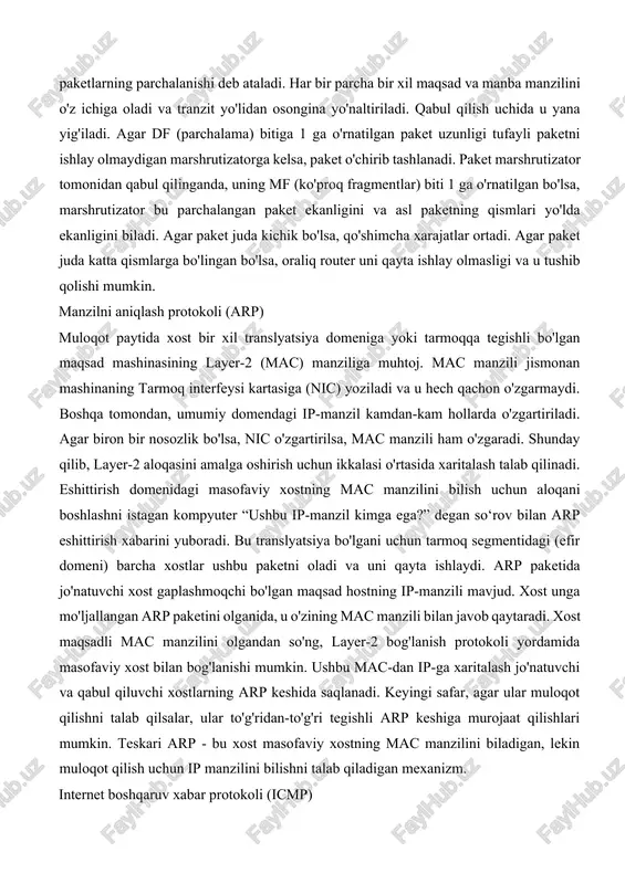 i qurilmalar, shuningdek, qurilma qancha ma'lumotlar hajmini va qaysi paket hajmini qayta ishlay olishini ko'rsatadigan apparat va dasturiy ta'minot imkoniyatlariga ega. agar ma'lumotlar paketi hajmi tranzit tarmog'i ishlay oladigan paket hajmidan kichik yoki unga teng bo'lsa, u neytral tarzda qayta ishlanadi. agar paket kattaroq bo'lsa, u kichikroq bo'laklarga bo'linadi va keyin uzatiladi. bu paketlarning parchalanishi deb ataladi. har bir parcha bir xil maqsad va manba manzilini o'z ichiga oladi va tranzit yo'lidan osongina yo'naltiriladi. qabul qilish uchida u yana yig'iladi. agar df (parchalama) bitiga 1 ga o'rnatilgan paket uzunligi tufayli paketni ishlay olmaydigan marshrutizatorga kelsa, paket o'chirib tashlanadi. paket marshrutizator tomonidan qabul qilinganda, uning mf (ko'proq fragmentlar) biti 1 ga o'rnatilgan bo'lsa, marshrutizator bu parchalangan paket ekanligini va asl paketning qismlari yo'lda ekanligini biladi. agar paket juda kichik bo'lsa, qo'shimcha xarajatlar ortadi. agar paket juda katta qismlarga bo'lingan bo'lsa, oraliq router uni qayta ishlay olmasligi va u tushib qolishi mumkin. …